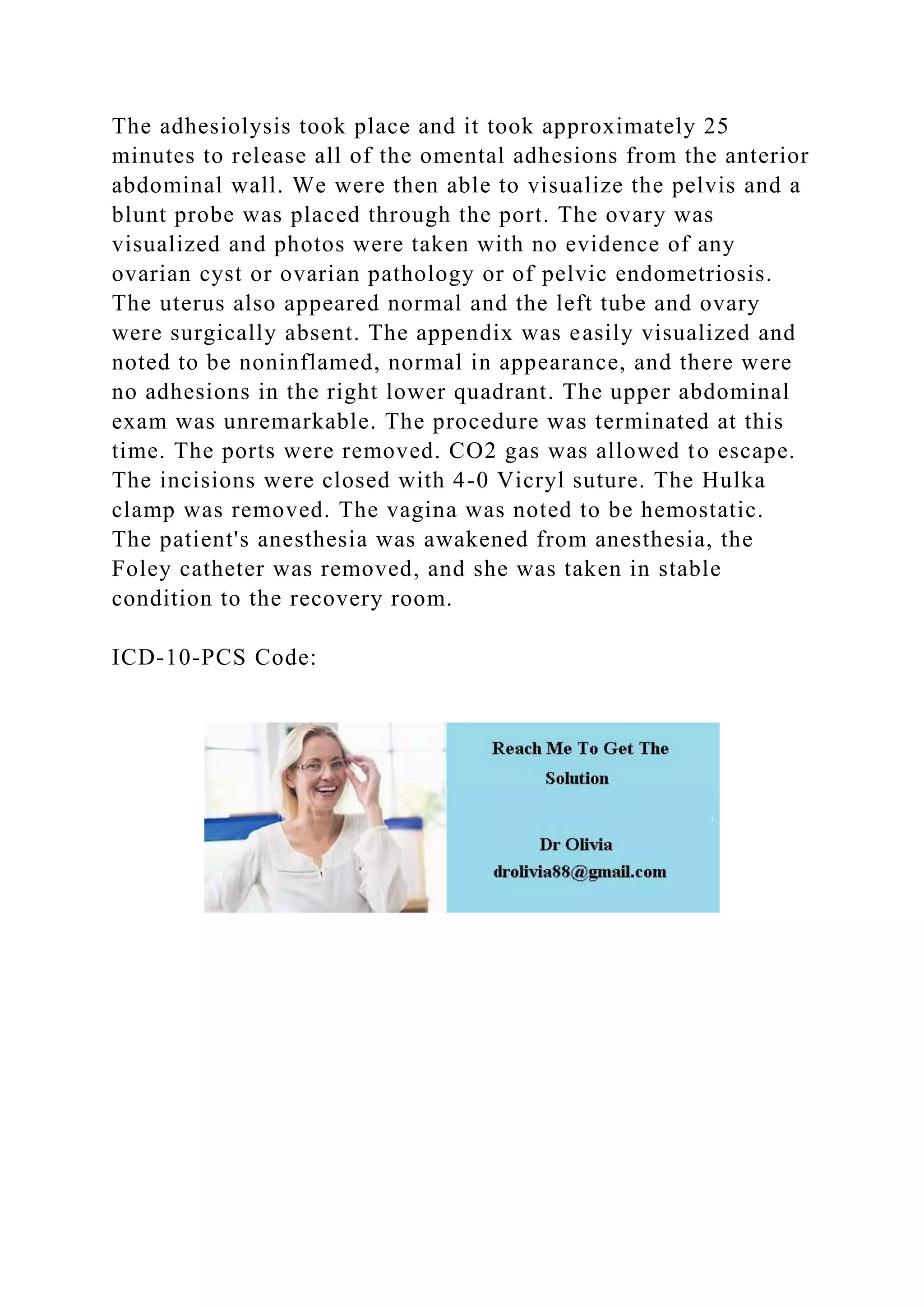 The adhesiolysis took place and it took approximately 25
minutes to release all of the omental adhesions from the anterior
abdominal wall. We were then able to visualize the pelvis and a
blunt probe was placed through the port. The ovary was
visualized and photos were taken with no evidence of any
ovarian cyst or ovarian pathology or of pelvic endometriosis.
The uterus also appeared normal and the left tube and ovary
were surgically absent. The appendix was easily visualized and
noted to be noninflamed, normal in appearance, and there were
no adhesions in the right lower quadrant. The upper abdominal
exam was unremarkable. The procedure was terminated at this
time. The ports were removed. CO2 gas was allowed to escape.
The incisions were closed with 4-0 Vicryl suture. The Hulka
clamp was removed. The vagina was noted to be hemostatic.
The patient's anesthesia was awakened from anesthesia, the
Foley catheter was removed, and she was taken in stable
condition to the recovery room.
ICD-10-PCS Code:
 