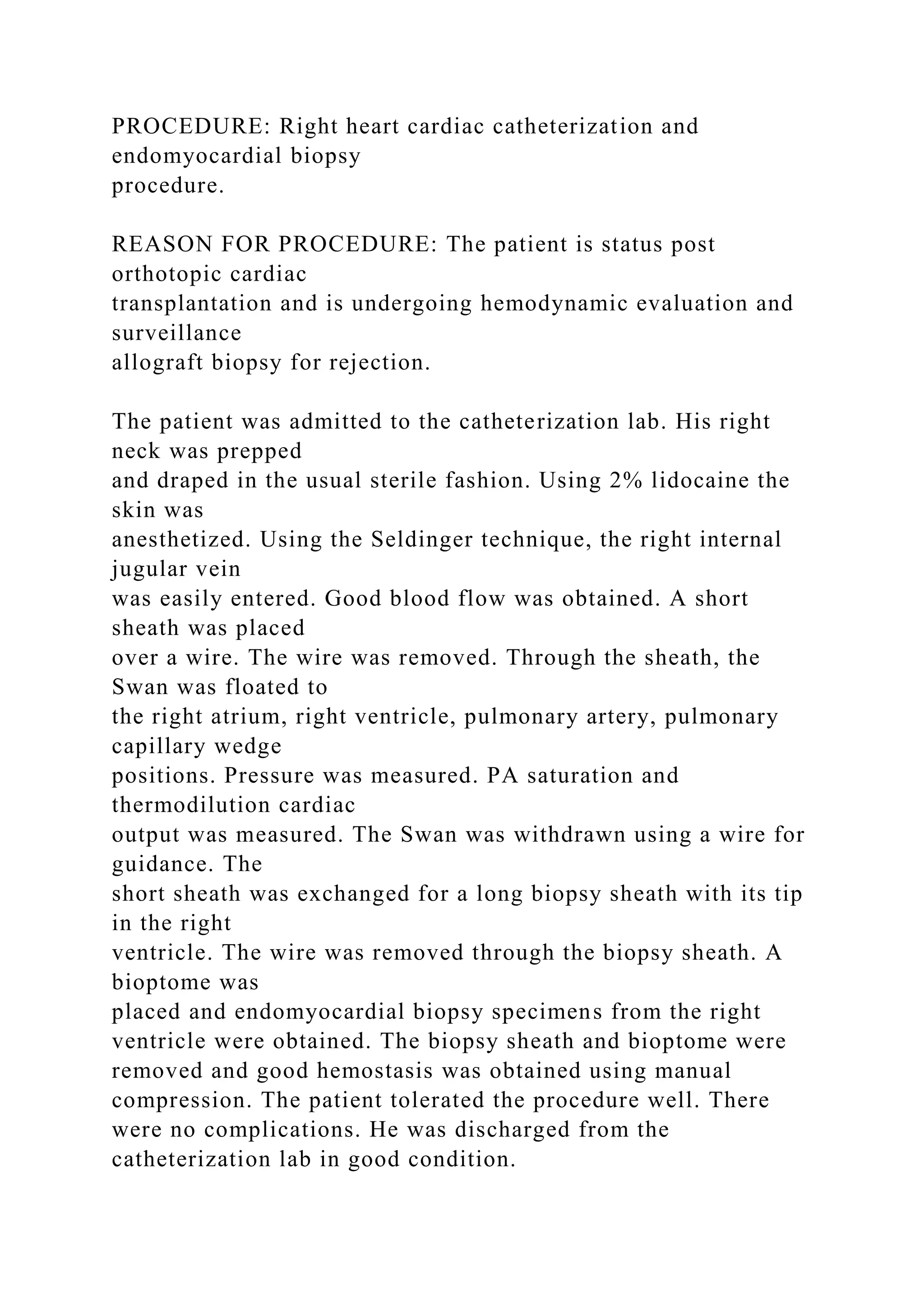 PROCEDURE: Right heart cardiac catheterization and
endomyocardial biopsy
procedure.
REASON FOR PROCEDURE: The patient is status post
orthotopic cardiac
transplantation and is undergoing hemodynamic evaluation and
surveillance
allograft biopsy for rejection.
The patient was admitted to the catheterization lab. His right
neck was prepped
and draped in the usual sterile fashion. Using 2% lidocaine the
skin was
anesthetized. Using the Seldinger technique, the right internal
jugular vein
was easily entered. Good blood flow was obtained. A short
sheath was placed
over a wire. The wire was removed. Through the sheath, the
Swan was floated to
the right atrium, right ventricle, pulmonary artery, pulmonary
capillary wedge
positions. Pressure was measured. PA saturation and
thermodilution cardiac
output was measured. The Swan was withdrawn using a wire for
guidance. The
short sheath was exchanged for a long biopsy sheath with its tip
in the right
ventricle. The wire was removed through the biopsy sheath. A
bioptome was
placed and endomyocardial biopsy specimens from the right
ventricle were obtained. The biopsy sheath and bioptome were
removed and good hemostasis was obtained using manual
compression. The patient tolerated the procedure well. There
were no complications. He was discharged from the
catheterization lab in good condition.
 