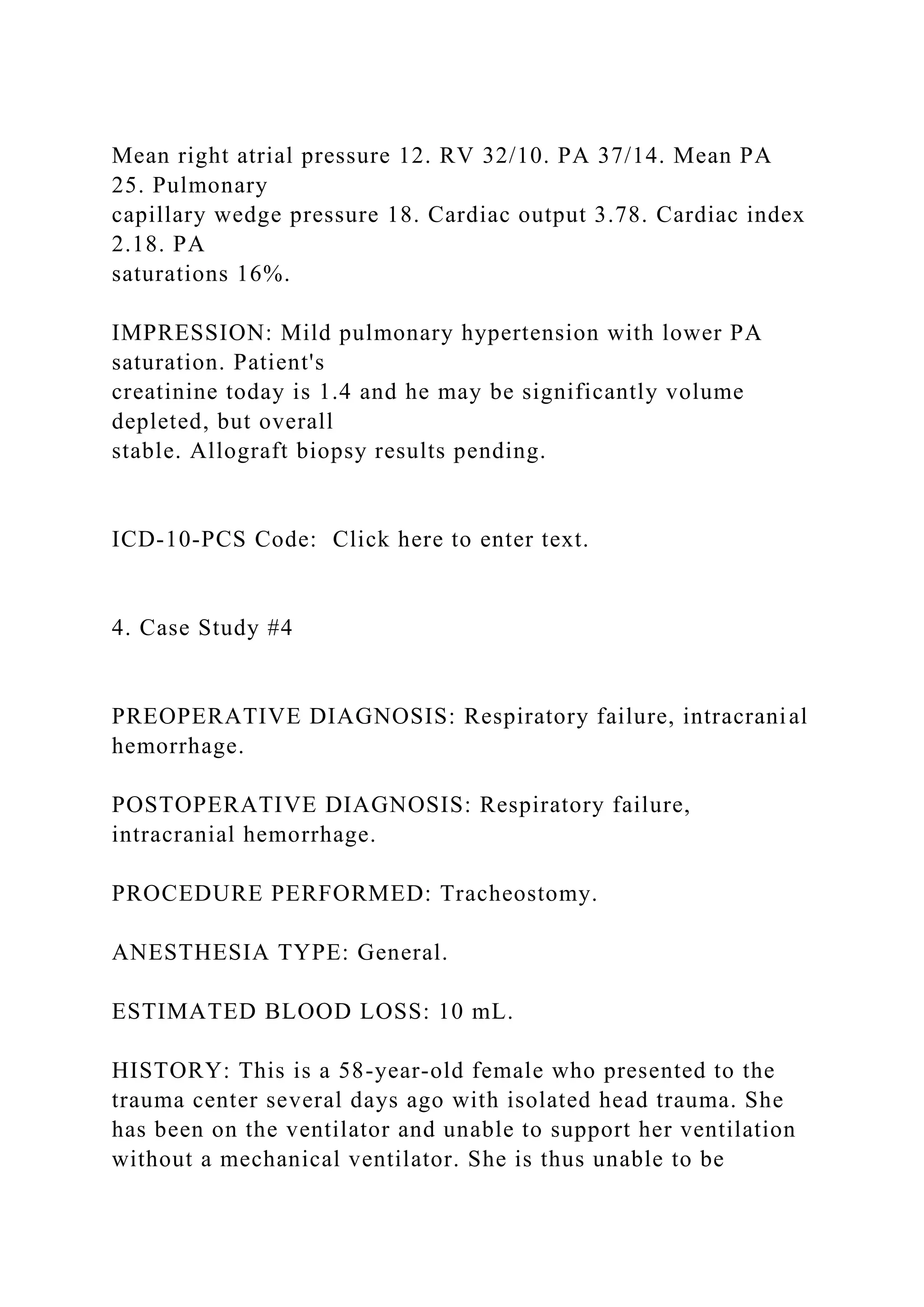 Mean right atrial pressure 12. RV 32/10. PA 37/14. Mean PA
25. Pulmonary
capillary wedge pressure 18. Cardiac output 3.78. Cardiac index
2.18. PA
saturations 16%.
IMPRESSION: Mild pulmonary hypertension with lower PA
saturation. Patient's
creatinine today is 1.4 and he may be significantly volume
depleted, but overall
stable. Allograft biopsy results pending.
ICD-10-PCS Code: Click here to enter text.
4. Case Study #4
PREOPERATIVE DIAGNOSIS: Respiratory failure, intracranial
hemorrhage.
POSTOPERATIVE DIAGNOSIS: Respiratory failure,
intracranial hemorrhage.
PROCEDURE PERFORMED: Tracheostomy.
ANESTHESIA TYPE: General.
ESTIMATED BLOOD LOSS: 10 mL.
HISTORY: This is a 58-year-old female who presented to the
trauma center several days ago with isolated head trauma. She
has been on the ventilator and unable to support her ventilation
without a mechanical ventilator. She is thus unable to be
 