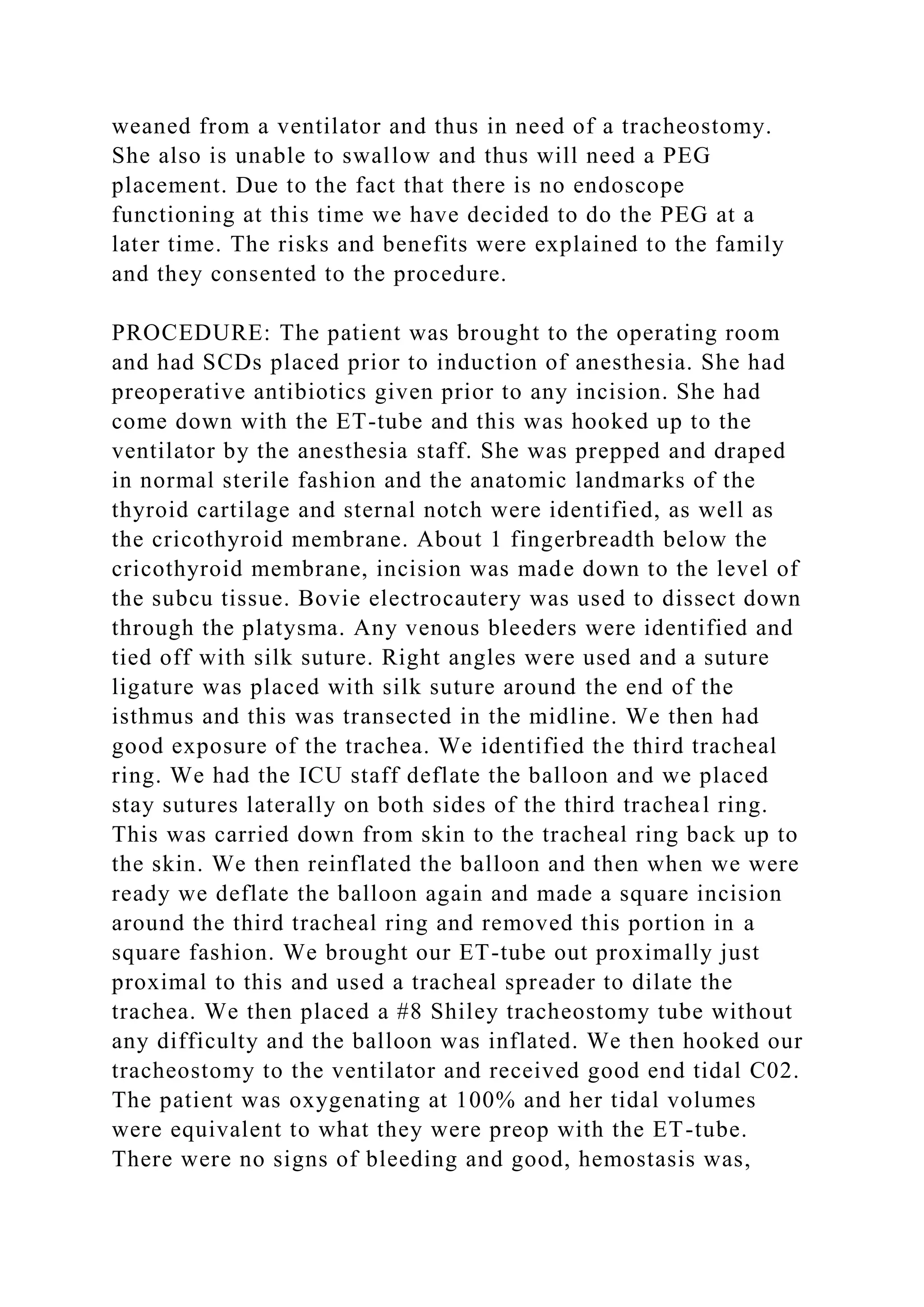 weaned from a ventilator and thus in need of a tracheostomy.
She also is unable to swallow and thus will need a PEG
placement. Due to the fact that there is no endoscope
functioning at this time we have decided to do the PEG at a
later time. The risks and benefits were explained to the family
and they consented to the procedure.
PROCEDURE: The patient was brought to the operating room
and had SCDs placed prior to induction of anesthesia. She had
preoperative antibiotics given prior to any incision. She had
come down with the ET-tube and this was hooked up to the
ventilator by the anesthesia staff. She was prepped and draped
in normal sterile fashion and the anatomic landmarks of the
thyroid cartilage and sternal notch were identified, as well as
the cricothyroid membrane. About 1 fingerbreadth below the
cricothyroid membrane, incision was made down to the level of
the subcu tissue. Bovie electrocautery was used to dissect down
through the platysma. Any venous bleeders were identified and
tied off with silk suture. Right angles were used and a suture
ligature was placed with silk suture around the end of the
isthmus and this was transected in the midline. We then had
good exposure of the trachea. We identified the third tracheal
ring. We had the ICU staff deflate the balloon and we placed
stay sutures laterally on both sides of the third tracheal ring.
This was carried down from skin to the tracheal ring back up to
the skin. We then reinflated the balloon and then when we were
ready we deflate the balloon again and made a square incision
around the third tracheal ring and removed this portion in a
square fashion. We brought our ET-tube out proximally just
proximal to this and used a tracheal spreader to dilate the
trachea. We then placed a #8 Shiley tracheostomy tube without
any difficulty and the balloon was inflated. We then hooked our
tracheostomy to the ventilator and received good end tidal C02.
The patient was oxygenating at 100% and her tidal volumes
were equivalent to what they were preop with the ET-tube.
There were no signs of bleeding and good, hemostasis was,
 