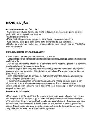MANUTENÇÃO
Com acabamento em Gel coat:
- Nunca use produtos de limpeza muito fortes, com abrasivos ou palha de aço,
preferindo sempre produtos neutros.
- Nunca use solventes.
- Para dar lustro e reparar pequenos arranhões, use cera automotiva.
- Use flanela, tanto para polir como para a limpeza de sua banheira.
- Ranhuras acidentais podem ser reparadas facilmente usando lixa (nº 500/600) e
cera automotiva.

Com acabamento em Acrílico Lucite:

- Para limpar, use sempre um pano limpo e macio
- Utilize limpadores domesticos comuns,liquidos e suaves(siga as recomendacoes
do fabricante
- Nunca use limpadores abrasivos e solventes como acetona, gasolina, e nenhum
produto de limpeza extremamente forte
- Limpe a sujeira com um pano macio e úmido, podendo usar álcool isopropilico
para remover por exemplo - óleo, tintas ou manchas. Para secar use também um
pano limpo e macio
- evite colocar laminas de barbear ou outros instrumentos cortantes sobre esta
superfície pois podem risca-la.
- Pequenos riscos podem ser eliminados com uma massa de polir suave e em
alguns casos, usar simplesmente pasta de dentes. Para maiores riscos
recomenda-se lixar com uma lixa d água 500 e em seguida polir com uma massa
de polir automoveis.
Limpeza da tubulação:

- Proceda a remoção periódica de resíduos, principalmente cabelos, das grades
dos dispositivos de sucção (Fig.09) para não prejudicar a ação da hidroterapia.
- Trimestralmente, é recomendável uma limpeza na tubulação. Basta colocar sua
banheira em funcionamento durante cerca de oito minutos e drenar, por duas
vezes. Na primeira, use água quente e duas colheres de detergente comum. Na
Segunda, encha a banheira apenas com água fria.
 