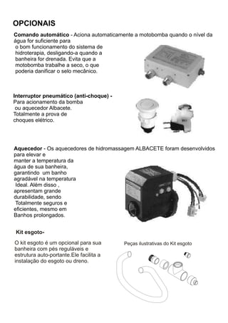 OPCIONAIS
Comando automático - Aciona automaticamente a motobomba quando o nível da
água for suficiente para
 o bom funcionamento do sistema de
 hidroterapia, desligando-a quando a
 banheira for drenada. Evita que a
 motobomba trabalhe a seco, o que
 poderia danificar o selo mecânico.



Interruptor pneumático (anti-choque) -
Para acionamento da bomba
 ou aquecedor Albacete.
Totalmente a prova de
choques elétrico.




Aquecedor - Os aquecedores de hidromassagem ALBACETE foram desenvolvidos
para elevar e
manter a temperatura da
água de sua banheira,
garantindo um banho
agradável na temperatura
 Ideal. Além disso ,
apresentam grande
durabilidade, sendo
Totalmente seguros e
eficientes, mesmo em
Banhos prolongados.


Kit esgoto-
O kit esgoto é um opcional para sua      Peças ilustrativas do Kit esgoto
banheira com pés reguláveis e
estrutura auto-portante.Ele facilita a
instalação do esgoto ou dreno.
 