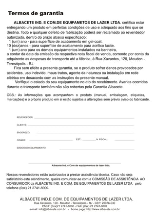 Termos de garantia
     ALBACETE IND. E COM.DE EQUIPAMETOS DE LAZER LTDA. certifica estar
entregando um produto em perfeitas condições de uso e adequado aos fins que se
destina. Todo e qualquer defeito de fabricação poderá ser reclamado ao revendedor
autorizado, dentro do prazo abaixo especificado:
 1 (um) ano - para superfície de acabamento em gel-coat.
10 (dez)anos - para superfície de acabamento para acrílico lucite.
 1 (um) ano para os demais equipamentos instalados na banheira,
a contar da data da emissão da respectiva nota fiscal de venda, correndo por conta do
adquirente as despesas de transporte até a fábrica, à Rua Xavantes, 120, Meudon -
Teresópolis - RJ.
     Fica sem efeito a presente garantia, se o produto sofrer danos provocados por
acidentes, uso indevido, maus tratos, agente da natureza ou instalação em rede
elétrica em desacordo com as instruções do presente manual.
      Verifique o estado do seu equipamento no ato do recebimento. Avarias ocorridas
durante o transporte também não são cobertas pela Garantia Albacete.

OBS.: As informações que acompanham o produto (manual, embalagem, etiquetas,
marcações) e o próprio produto em si estão sujeitos a alterações sem prévio aviso do fabricante.




      REVENDEDOR:


      CLIENTE:


      ENDEREÇO:


      CIDADE:                                        EST.:             N. FISCAL:


      DADOS DO EQUIPAMENTO:




                                 Albacete Ind. e Com de equipamentos de lazer ltda.



Nossos revendedores estão autorizados a prestar assistência técnica. Caso não seja
satisfatório este atendimento, queira comunicar-se com a COMISSÃO DE ASSISTÊNCIA AO
CONSUMIDOR da ALBACETE IND. E COM. DE EQUIPAMENTOS DE LAZER LTDA. pelo
telefone (0xx) 21 2741-8000.


        ALBACETE IND.E COM. DE EQUIPAMENTOS DE LAZER LTDA.
                    Rua Xavantes, 120 - Meudon - Teresópolis - RJ - CEP: 25976-030
                            PABX: (0xx)21 2741-8000 - FAX: (0xx) 21 2741-8002
                 e-mail: info@albacete.com.br - home page: http://www.albacete.com.br
 