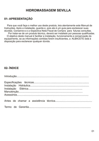 HIDROMASSAGEM SEVILLA

01- APRESENTAÇÃO

   Para que você faça o melhor uso deste produto, leia atentamente este Manual de
Instruções. Após a instalação, guarde-o, pois ele é um guia para esclarecer suas
dúvidas. Conserve-o e a respectiva Nota Fiscal de Compra para futuras consultas.
    Por tratar-se de um produto técnico, deverá ser instalado por pessoas qualificadas.
   O objetivo deste manual é facilitar a instalação, funcionamento e conservação do
equipamento, se as informações contidas forem insuficientes, a ALBACETE está à
disposição para esclarecer qualquer dúvida.




02- ÍNDICE

Introdução............................................................................................

Especificações técnicas......................................................................
Instalação Hidráulica...........................................................................
Instalação Elétrica.....................................................................
Manutenção.........................................................................................
Acessórios...........................................................................................

Antes de chamar a assistência técnica...............................................

Termo de Garantia...............................................................................




                                                                                                         01
 