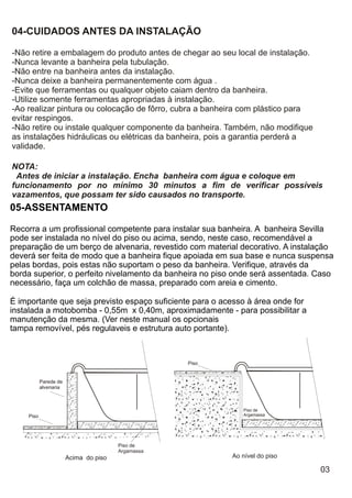 04-CUIDADOS ANTES DA INSTALAÇÃO

-Não retire a embalagem do produto antes de chegar ao seu local de instalação.
-Nunca levante a banheira pela tubulação.
-Não entre na banheira antes da instalação.
-Nunca deixe a banheira permanentemente com água .
-Evite que ferramentas ou qualquer objeto caiam dentro da banheira.
-Utilize somente ferramentas apropriadas à instalação.
-Ao realizar pintura ou colocação de fôrro, cubra a banheira com plástico para
evitar respingos.
-Não retire ou instale qualquer componente da banheira. Também, não modifique
as instalações hidráulicas ou elétricas da banheira, pois a garantia perderá a
validade.

NOTA:
 Antes de iniciar a instalação. Encha banheira com água e coloque em
funcionamento por no mínimo 30 minutos a fim de verificar possíveis
vazamentos, que possam ter sido causados no transporte.
05-ASSENTAMENTO

Recorra a um profissional competente para instalar sua banheira. A banheira Sevilla
pode ser instalada no nível do piso ou acima, sendo, neste caso, recomendável a
preparação de um berço de alvenaria, revestido com material decorativo. A instalação
deverá ser feita de modo que a banheira fique apoiada em sua base e nunca suspensa
pelas bordas, pois estas não suportam o peso da banheira. Verifique, através da
borda superior, o perfeito nivelamento da banheira no piso onde será assentada. Caso
necessário, faça um colchão de massa, preparado com areia e cimento.

É importante que seja previsto espaço suficiente para o acesso à área onde for
instalada a motobomba - 0,55m x 0,40m, aproximadamente - para possibilitar a
manutenção da mesma. (Ver neste manual os opcionais
tampa removível, pés regulaveis e estrutura auto portante).



                                                   Piso


           Parede de
           alvenaria



                                                              Piso de
    Piso                                                      Argamassa




                                       Piso de
                                       Argamassa
                       Acima do piso                      Ao nível do piso

                                                                                 03
 
