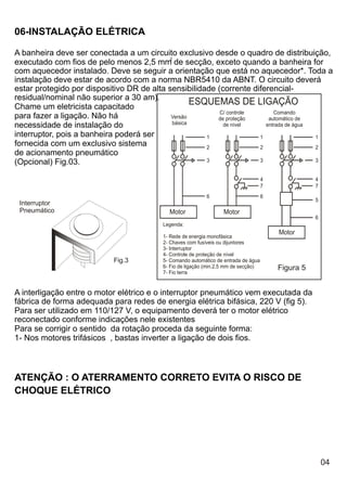 06-INSTALAÇÃO ELÉTRICA

A banheira deve ser conectada a um circuito exclusivo desde o quadro de distribuição,
                                           2
executado com fios de pelo menos 2,5 mm de secção, exceto quando a banheira for
com aquecedor instalado. Deve se seguir a orientação que está no aquecedor*. Toda a
instalação deve estar de acordo com a norma NBR5410 da ABNT. O circuito deverá
estar protegido por dispositivo DR de alta sensibilidade (corrente diferencial-
residual/nominal não superior a 30 am).
Chame um eletricista capacitado
                                                   ESQUEMAS DE LIGAÇÃO
                                                          C/ controle      Comando
para fazer a ligação. Não há                Versão       de proteção     automático de
                                            básica
necessidade de instalação do                               de nível     entrada de água
interruptor, pois a banheira poderá ser               1               1                 1
fornecida com um exclusivo sistema                    2               2                 2
de acionamento pneumático
(Opcional) Fig.03.                                    3               3                 3


                                                                                    4              4
                                                                                    7              7
                                                           6                        6
                                                                                                   5
 Interruptor
 Pneumático                                Motor                  Motor
                                                                                                   6
                                         Legenda:
                                                                                        Motor
                                         1- Rede de energia monofásica
                                         2- Chaves com fusíveis ou dijuntores
                                         3- Interruptor
                                         4- Controle de proteção de nível
                           Fig.3         5- Comando automático de entrada de água
                                         6- Fio de ligação (min.2,5 mm de secção)       Figura 5
                                         7- Fio terra


A interligação entre o motor elétrico e o interruptor pneumático vem executada da
fábrica de forma adequada para redes de energia elétrica bifásica, 220 V (fig 5).
Para ser utilizado em 110/127 V, o equipamento deverá ter o motor elétrico
reconectado conforme indicações nele existentes
Para se corrigir o sentido da rotação proceda da seguinte forma:
1- Nos motores trifásicos , bastas inverter a ligação de dois fios.



ATENÇÃO : O ATERRAMENTO CORRETO EVITA O RISCO DE
CHOQUE ELÉTRICO




                                                                                                       04
 