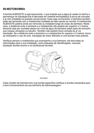 08-MOTOBOMBA
A bomba ALBACETE é auto-escorvante, o que impede que a água já usada no banho e
permaneça na tubulação.Ela é fabricada em material termoplástico à prova de corrosão
e já vem instalada na posição convencional. Caso seja conveniente, a banheira também
pode ser fornecida com a motobomba instalada do lado oposto ao normal. A motobomba
ALBACETE poderá ainda ser removida ou instalada longe do corpo da banheira. Neste
caso, a distância entre a banheira e a motobomba não poderá ser superior a 3 metros,
devendo esta ser montada abaixo do nível da água da banheira sobre base de borracha
que impeça vibrações ou barulho. Também não poderá haver entrada de ar na
tubulação. Se a distância entre a banheira e a motobomba for superior a 3 metros, torna-
se necessário o uso de uma tubulação de maior diâmetro e uma bomba mais potente.

Verifique sempre a motobomba que acompanha a sua banheira, ela terá todas as
informações para a sua instalação, como etiquetas de identificações, manuais.
Qualquer dúvida recorra a um profissional da área.




                                    Ilustração

Cada modelo de banheira tem sua bomba específica verifique a bomba necessária para
o bom funcionamento da sua banheira de hidromassagem:
 
