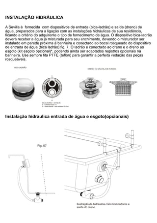 INSTALAÇÃO HIDRÁULICA

A Sevilla é fornecida com dispositivos de entrada (bica-ladrão) e saída (dreno) de
água, preparados para a ligação com as instalações hidráulicas de sua residência,
ficando a critério do adquirente o tipo de fornecimento de água. O dispositivo bica-ladrão
deverá receber a água já misturada para seu enchimento, devendo o misturador ser
instalado em parede próxima à banheira e conectado ao bocal rosqueado do dispositivo
de entrada de água (bica ladrão) fig. 7. O ladrão é conectado ao dreno e o dreno ao
esgoto (kit esgoto opcional)*, podendo ainda ser adaptados registros opcionais na
banheira. Use sempre fita PTFE (teflon) para garantir a perfeita vedação das peças
rosqueáveis.

     BICA LADRÃO
                                                                        DRENO OU VÁLVULA DE FUNDO)


                                   A




                                   B
                      BICA LADRÃO - DETALHE
                      A - Entrada rosca 1/2
                      B - Saída ladrão - tubo soldável 25 mm.




Instalação hidraulica entrada de água e esgoto(opcionais)




                   Fig. 07




                                                                Ilustração de hidraulica com misturadores e
                                                                saída do dreno
 