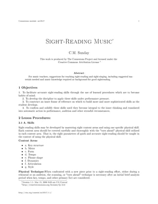 Connexions module: m13517                                                                                         1




                                                                                          ∗
                             Sight-Reading Music

                                                     C.M. Sunday


                       This work is produced by The Connexions Project and licensed under the
                                                                                †
                                         Creative Commons Attribution License




                                                       Abstract
          For music teachers, suggestions for teaching sight-reading and sight-singing, including suggested ma-

       terials needed and music knowledge required as background for good sightreading.




1 Objectives
1. To facilitate accurate sight-reading skills through the use of learned procedures which are to become
habits of mind.
    2. To develop the discipline to apply these skills under performance pressure.
    3. To construct an inner frame of reference on which to build more and more sophisticated skills as the
student develops.
    4. To conrm and solidify these skills until they become integral to the inner thinking and translated
into automatic action in performance, audition and other stressful circumstances.

2 Lesson Procedures:
2.1 A. Skills

Sight-reading skills may be developed by mastering eight content areas and using one specic physical skill.
Each content area should be covered carefully and thoroughly with the eyes ahead physical skill utilized
in each content area. That is, the eight parameters of quick and accurate sight-reading should be taught in
the context of using the physical skill.
Content Areas

   •   a. Key structure
   •   b. Meter
   •   c. Form
   •   d. Tempo
   •   e. Phrase shape
   •   f. Dynamics
   •   f. Articulation
   •   g. Style
Physical Technique:    When confronted with a new piece prior to a sight-reading eort, either during a
rehearsal or an audition, the scanning, or eyes ahead technique is necessary after an initial brief analysis
period when key, tempo, and other primary foci are considered.
  ∗ Version   1.1: Mar 15, 2006 9:03 am US/Central
  † http://creativecommons.org/licenses/by/2.0/




http://cnx.org/content/m13517/1.1/
 