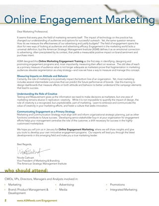 Dear Marketing Professional,

          It seems that every year, the ﬁeld of marketing reinvents itself. The impact of technology on the practice has
          changed our understanding of audiences and options for successful outreach. Yet, the same question remains:
          How do we measure the effectiveness of our advertising and justify budgets? The ﬁeld of engagement opens the
          door for new ways of looking at audiences and advertising efﬁcacy. Engagement in the marketing world lacks a
          universal deﬁnition, but the American Strategic Management Institute (ASMI) deﬁnes it as an emotional connection
          to advertising, often precipitated by its context, that yields a measurable positive impact on brand sentiment and
          purchase intent.

          ASMI designed this Online Marketing Engagement Training as the ﬁrst step in identifying, designing and
          promoting engagement programs and, most importantly, measuring their affect on revenue. The old idea of reach
          as a primary measure of audience value is not longer adequate as marketers prove that fragmentation in marketing
          audiences elevates segmentation as a key strategy—and now we have a way to measure and manage this concept.

          Measuring Impacts on Attitude and Behavior
          Certainly, the role of marketing is to positively impact the bottom line of an organization. Yet, most marketing
          includes several intermediate outcomes that can predict the future performance of brands. Use this training to
          design dashboards that measure affects on both attitude and behavior to better understand the campaign elements
          that lead to success.

          Understanding the Role of Creative
          Testing and Measurement gives us the information we need to make decisions as marketers, but one area of
          marketing remains elusive in replication: creativity. While it is not impossible to quantify the impact of design, the
          role of creativity is a recognized, but unpredictable, part of marketing. Learn to embrace and communicate the
          value of creativity in your marketing efforts, and foster a culture that seeks innovation.

          Communicating Engagement as a Primary Strategy
          Marketing and Communication Strategy must align with and inform organizational strategic planning, just as other
          functions contribute to future success. Developing senior stakeholder buy-in at your organization for engagement
          efforts helps your management centralize the role of the customer, a shift necessary for success in the highly-
          customized marketplace.

          We hope you will join us in January for Online Engagement Marketing, where we will share insights and give
          you tools to develop your own innovative engagement programs. Our experts will lead you through the latest
          developments in this emerging ﬁeld and make you a true marketing leader.


          Best Regards,




          Nicole Cathcart
          Vice President of Marketing & Branding
          The American Strategic Management Institute


who should attend:
CMOs, VPs, Directors, Managers and Analysts involved in:
    Marketing                                     Advertising                                       Promotions
    Brand /Product Management &                   Media                                             Integrated Marketing
    Development

2         www.ASMIweb.com/Engagement
 