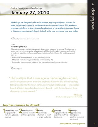 Online Engagement Marketing




                                                                                                                  workshop
       January 27, 2010
        Workshops are designed to be an interactive way for participants to learn the
        latest techniques in order to implement them in their workplace. This workshop
        provides a platform to learn practical applications of current best practices. Space
        in this comprehensive workshop is limited, so be sure to reserve your seat today.


        11:30
        Workshop Registration and Continental Breakfast



        12:00
        Marketing ROI 101
        A key element to any marketing strategy is determining measures of success. The best way to
        assess your marketing campaign is by calculating ROI and utilizing key measures and metrics
        to track and report the performance of your marketing efforts. During this workshop, you will
        learn to:
          Integrate ROI measurements to your marketing efforts
          Effectively evaluate, analyze and assess your marketing ROI
          Incorporate your marketing measures and metrics into organizational strategies


        4:00
        Workshop Adjourns




     “The reality is that a new age in marketing has arrived,
       one in which consumers are more informed than ever and are increasingly
       taking brands into their own hands, seeking out relationships -- knowledge-
       based, product-based and community-based -- with the companies they
       choose to do business with.”
                                                                                                 Bill Nussey,
                                                                           The Rules of Engagement Marketing




top ﬁve reasons to attend:
 Understand how          Create a more              Utilize             Evaluate              Identify
 engagement              customer-friendly          social media        engagement with       opportunities
 marketing boosts        online experience          channels to reach   an online analytics   to improve
 revenue                                            a larger audience   dashboard             positive consumer
                                                                                              sentiment

                                                                                www.ASMIweb.com/Engagement              3
 