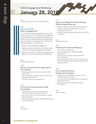 day one          Online Engagement Marketing

                 January 28, 2010
                 8:30                                                     1:15
                 Conference Registration and Continental Breakfast
                                                                          Improve and Align Your Brand through
                                                                          Different Media Channels
                 9:00                                                       Align all marketing channels to brand initiatives
                 Keynote Address:                                           Create a cohesive brand through consistent
                                                                            messaging and visuals
                 What is Engagement?
                                                                            Develop channel-speciﬁc approaches that conform
                 In an interactive world, engagement is the new             to mediums
                 measure of success. In advertising, engagement
                 can be deﬁned as an emotional connection to a
                 brand, one that yields positive brand sentiment          2:15
                 and an increase in purchase intent. During this          Break & Refreshments
                 Keynote Address, you will learn to:
                   Deﬁne and understand engagement                        2:30
                   Develop positive emotional connections with            Understand Contextual Relevancy
                   consumers through engagement initiatives                 Link context to advertising
                   Design measures to understand engagement’s               Use control groups to measure the affect
                   affect on customer acquisition and retention             of placement
                                                                            Craft creative, interactive and contextually-
                                                                            linked campaigns
                                                                            Use cascading methods to incorporate measures
                 10:00                                                      into daily operations and engage employees with
                 Break and Refreshments
                                                                            strategic systems

                 10:15
                 Utilize a Customer-Centric Approach to
                                                                          3:30
                 Your Website
                                                                          Link Creativity with Your
                   Develop options that put your customer in the
                   driver’s seat                                          Engagement Strategies
                   Allow customers to interact with each other with         Understand how creativity contributes to the
                   user-generated content                                   overall quality of your brand
                   Prioritize a positive user experience                    Communicate the intangible affect of creativity in
                                                                            advertising success
                                                                            Develop a culture that respects and relies
                 11:15                                                      on creativity
                 Connect and Communicate through
                 Social Media
                                                                          4:00
                   Open dialogue with current and potential
                                                                          Day One Adjourns
                   customers using social networking sites
                   Use social media as a customer service or public
                   relations strategy
                   Identify which social media channels will best reach
                   your target market



                 12:00
                 Lunch Break




4         www.ASMIweb.com/Engagement
 
