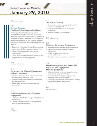 Online Engagement Marketing




                                                                                                          day two
January 29, 2010
8:30                                                1:15
Continental Breakfast
                                                    The ROI of Creativity
                                                      Understand the affect of design and creativity in
9:00                                                  success and engagement
Keynote Address:                                      Gain organizational buy-in for investments
The New Online Analytics Dashboard                    in creativity
A new age of online interactivity means               Measure the affect of good design
uncharted territory for measures of success.
Websites are now so instrumental to marketing       2:15
strategies that their measures of success have      Break & Refreshments
grown in complexity. In this Keynote Address,
discuss the new online analytics dashboard, and     2:30
learn to:
                                                    Customer Service and Engagement
  Determine your true online and intermediate         Improve customer service to drive engagement
  outcomes and what measures capture them             Use control groups to measure the affect
  Develop a dashboard for your unique                 of placement
  organization                                        Include engagement in customer
                                                      service dashboards
  Utilize component metrics that constitute the
                                                      Use social media as a customer service tool
  degree of consumer engagement


10:00
Break and Refreshments                              3:30
                                                    Garner Management and Stakeholder
                                                    Buy-In for Your Engagement
10:15                                               Marketing Initiatives
Understand the Affect of Engagement                   Utilize dashboards to communicate information
on Brand Sentiment                                    across a wide group of stakeholders
  Develop baseline measures of brand sentiment,       Emphasize the importance of engagement
  including online and ofﬂine audit                   marketing to top decision makers
  Establish connections between brand sentiment       Encourage company-wide commitment to creating
  and lead generation                                 positive engagement opportunities
  Deﬁne brand sentiment for customers and
  your market
                                                    4:00
                                                    Day Two Adjourns
11:15
Link Purchase Intent with Consumer
Engagement
  Understand the affect of engagement on behavior
  and attitude
  Develop baseline measures for engagement’s
  affect on revenue generation


12:00
Lunch Break




                                                                           www.ASMIweb.com/Engagement          5
 