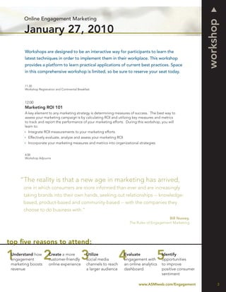 Online Engagement Marketing




                                                                                                                  workshop
       January 27, 2010
        Workshops are designed to be an interactive way for participants to learn the
        latest techniques in order to implement them in their workplace. This workshop
        provides a platform to learn practical applications of current best practices. Space
        in this comprehensive workshop is limited, so be sure to reserve your seat today.


        11:30
        Workshop Registration and Continental Breakfast



        12:00
        Marketing ROI 101
        A key element to any marketing strategy is determining measures of success. The best way to
        assess your marketing campaign is by calculating ROI and utilizing key measures and metrics
        to track and report the performance of your marketing efforts. During this workshop, you will
        learn to:
          Integrate ROI measurements to your marketing efforts
          Effectively evaluate, analyze and assess your marketing ROI
          Incorporate your marketing measures and metrics into organizational strategies


        4:00
        Workshop Adjourns




     “The reality is that a new age in marketing has arrived,
       one in which consumers are more informed than ever and are increasingly
       taking brands into their own hands, seeking out relationships -- knowledge-
       based, product-based and community-based -- with the companies they
       choose to do business with.”
                                                                                                 Bill Nussey,
                                                                           The Rules of Engagement Marketing




top ﬁve reasons to attend:
 Understand how          Create a more              Utilize             Evaluate              Identify
 engagement              customer-friendly          social media        engagement with       opportunities
 marketing boosts        online experience          channels to reach   an online analytics   to improve
 revenue                                            a larger audience   dashboard             positive consumer
                                                                                              sentiment

                                                                                www.ASMIweb.com/Engagement              3
 