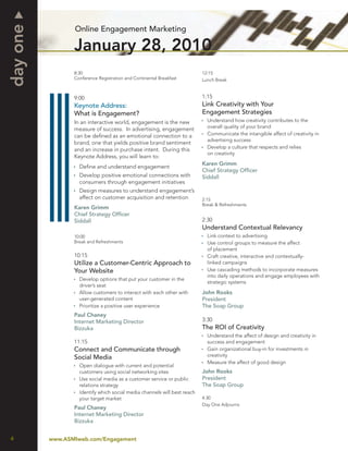 day one          Online Engagement Marketing

                 January 28, 2010
                 8:30                                                     12:15
                 Conference Registration and Continental Breakfast        Lunch Break



                 9:00                                                     1:15
                 Keynote Address:                                         Link Creativity with Your
                 What is Engagement?                                      Engagement Strategies
                 In an interactive world, engagement is the new             Understand how creativity contributes to the
                                                                            overall quality of your brand
                 measure of success. In advertising, engagement
                 can be deﬁned as an emotional connection to a              Communicate the intangible affect of creativity in
                                                                            advertising success
                 brand, one that yields positive brand sentiment
                                                                            Develop a culture that respects and relies
                 and an increase in purchase intent. During this
                                                                            on creativity
                 Keynote Address, you will learn to:
                                                                          Karen Grimm
                   Deﬁne and understand engagement
                                                                          Chief Strategy Ofﬁcer
                   Develop positive emotional connections with            Siddall
                   consumers through engagement initiatives
                   Design measures to understand engagement’s
                   affect on customer acquisition and retention           2:15
                                                                          Break & Refreshments
                 Karen Grimm
                 Chief Strategy Ofﬁcer
                 Siddall                                                  2:30
                                                                          Understand Contextual Relevancy
                 10:00                                                      Link context to advertising
                 Break and Refreshments                                     Use control groups to measure the affect
                                                                            of placement
                 10:15                                                      Craft creative, interactive and contextually-
                 Utilize a Customer-Centric Approach to                     linked campaigns
                 Your Website                                               Use cascading methods to incorporate measures
                                                                            into daily operations and engage employees with
                   Develop options that put your customer in the
                                                                            strategic systems
                   driver’s seat
                   Allow customers to interact with each other with       John Rooks
                   user-generated content                                 President
                   Prioritize a positive user experience                  The Soap Group
                 Paul Chaney
                 Internet Marketing Director                              3:30
                 Bizzuka                                                  The ROI of Creativity
                                                                            Understand the affect of design and creativity in
                 11:15                                                      success and engagement
                 Connect and Communicate through                            Gain organizational buy-in for investments in
                 Social Media                                               creativity
                                                                            Measure the affect of good design
                   Open dialogue with current and potential
                   customers using social networking sites                John Rooks
                   Use social media as a customer service or public       President
                   relations strategy                                     The Soap Group
                   Identify which social media channels will best reach
                   your target market                                     4:30
                                                                          Day One Adjourns
                 Paul Chaney
                 Internet Marketing Director
                 Bizzuka


4         www.ASMIweb.com/Engagement
 