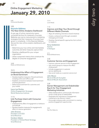 Online Engagement Marketing




                                                                                                          day two
January 29, 2010
8:30                                                12:15
Continental Breakfast                               Lunch Break


9:00                                                1:15
Keynote Address:                                    Improve and Align Your Brand through
The New Online Analytics Dashboard                  Different Media Channels
A new age of online interactivity means               Align all marketing channels to brand initiatives
uncharted territory for measures of success.          Create a cohesive brand through consistent
Websites are now so instrumental to marketing         messaging and visuals
strategies that their measures of success have
                                                      Develop channel-speciﬁc approaches that conform
grown in complexity. In this Keynote Address,
                                                      to mediums
discuss the new online analytics dashboard, and
learn to:                                           Perry Goldschein
                                                    Partner
  Determine your true online and intermediate
                                                    S Dialogue
  outcomes and what measures capture them
  Develop a dashboard for your unique
                                                    2:15
  organization                                      Break & Refreshments
  Utilize component metrics that constitute the
  degree of consumer engagement                     2:30
                                                    Customer Service and Engagement
10:00                                                 Improve customer service to drive engagement
Break and Refreshments                                Use control groups to measure the affect
                                                      of placement
                                                      Include engagement in customer
10:15                                                 service dashboards
Understand the Affect of Engagement                   Use social media as a customer service tool
on Brand Sentiment
                                                    John Moore
  Develop baseline measures of brand sentiment,
                                                    Word-of-Mouth Evangilist
  including online and ofﬂine audit
                                                    Word-of-Mouth Association
  Establish connections between brand sentiment
  and lead generation
                                                    3:30
  Deﬁne brand sentiment for customers and
  your market                                       Garner Management and Stakeholder
                                                    Buy-In for Your Engagement
Laura Lee Dooley
Online Engagement Strategist
                                                    Marketing Initiatives
World Resources Institute                             Utilize dashboards to communicate information
                                                      across a wide group of stakeholders
11:15                                                 Emphasize the importance of engagement
                                                      marketing to top decision makers
Link Purchase Intent with Consumer
                                                      Encourage company-wide commitment to creating
Engagement                                            positive engagement opportunities
  Understand the affect of engagement on behavior
  and attitude
  Develop baseline measures for engagement’s        4:30
  affect on revenue generation
                                                    Day Two Adjourns
John Dranow
President and CEO
SmartRevenue
Candace Adams
President of Global Retail Strategy
SmartRevenue
                                                                           www.ASMIweb.com/Engagement          5
 