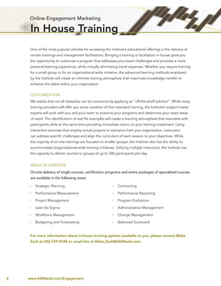 Online Engagement Marketing

     In House Training
     One of the more popular vehicles for accessing the Institute’s educational offerings is the delivery of
     on-site trainings and management facilitations. Bringing a training or facilitation in-house gives you
     the opportunity to customize a program that addresses your exact challenges and provides a more
     personal learning experience, while virtually eliminating travel expenses. Whether you require training
     for a small group or for an organizational-wide initiative, the advanced learning methods employed
     by the Institute will create an intimate training atmosphere that maximizes knowledge transfer to
     enhance the talent within your organization.


     CUSTOMIZATION
     We realize that not all obstacles can be overcome by applying an “off-the-shelf solution”. While many
     training providers will offer you some variation of their standard training, the Institute’s subject matter
     experts will work with you and your team to examine your programs and determine your exact areas
     of need. The identiﬁcation of real life examples will create a learning atmosphere that resonates with
     participants while at the same time providing immediate return on your training investment. Using
     interactive exercises that employ actual projects or scenarios from your organization, instructors
     can address speciﬁc challenges and align the curriculum of each session to your objectives. While
     the majority of on-site trainings are focused on smaller groups, the Institute also has the ability to
     accommodate |organizational-wide training initiatives. Utilizing multiple instructors, the Institute has
     the capacity to deliver courses to groups of up to 300 participants per day.


     AREAS OF EXPERTISE
     On-site delivery of single courses, certiﬁcation programs and entire packages of specialized courses
     are available in the following areas:

        Strategic Planning                                     Contracting
        Performance Measurement                                Performance Reporting

        Project Management                                     Program Evaluation

        Lean Six Sigma                                         Administrative Management

        Workforce Management                                   Change Management
        Budgeting and Forecasting                              Balanced Scorecard


     For more information about in-house training options available to you, please contact Blake
     Zach at 202-739-9548 or email him at Blake.Zach@ASMIweb.com.




6   www.ASMIweb.com/Engagement
 