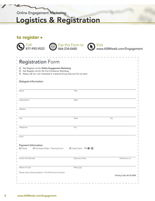 Online Engagement Marketing

    Logistics & Registration

    to register
               Call                                 Fax this Form to                  Visit
               877-992-9522                         866-234-0680                      www.ASMIweb.com/Engagement



     Registration Form
            Yes! Register me for Online Engagement Marketing
            Yes! Register me for the Pre-Conference Workshop
            Please call me. I am interested in a special Group Discount for my team


     Delegate Information


     Name                                                           Title




     Organization                                                   Dept.




     Address




     City                                                           State                     Zip




     Telephone                                                      Fax




     Email




     Payment Information
        Check            Purchase Order / Training Form          Credit Card



     Credit Card Number                                             Expiration Date                     Veriﬁcation no.




     Name on Card                                                   Billing Zip

     Please make checks payable to: The Performance Institute
                                                                                                    Priority Code: M136-WEB




8   www.ASMIweb.com/Engagement
 