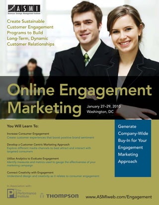 Online Engagement Marketing

Create Sustainable
Customer Engagement
Programs to Build
Long-Term, Dynamic
Customer Relationships




Online Engagement
Marketing                                                     January 27–29, 2010
                                                              Washington, DC


You Will Learn To:                                                             Generate
Increase Consumer Engagement                                                   Company-Wide
Create customer experiences that boost positive brand sentiment
                                                                               Buy-In for Your
Develop a Customer Centric Marketing Approach
Explore different media channels to best attract and interact with             Engagement
targeted consumers
                                                                               Marketing
Utilize Analytics to Evaluate Engagement
Identify measures and metrics used to gauge the effectiveness of your          Approach
marketing campaign

Connect Creativity with Engagement
Understand design and creativity as it relates to consumer engagement


In Association with:



                                                             www.ASMIweb.com/Engagement 1
                                                                 www.ASMIweb.com/Engagement
 
