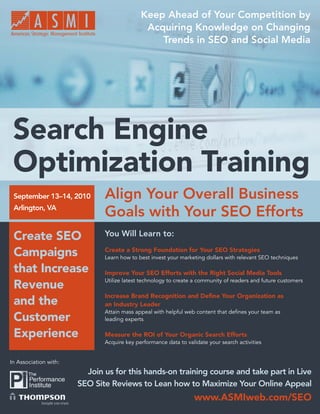 Keep Ahead of Your Competition by
                                             Acquiring Knowledge on Changing
                                                Trends in SEO and Social Media




 Search Engine
 Optimization Training
 September 13–14, 2010        Align Your Overall Business
 Arlington, VA
                              Goals with Your SEO Efforts
 Create SEO                   You Will Learn to:

 Campaigns                    Create a Strong Foundation for Your SEO Strategies
                              Learn how to best invest your marketing dollars with relevant SEO techniques

 that Increase                Improve Your SEO Efforts with the Right Social Media Tools
                              Utilize latest technology to create a community of readers and future customers
 Revenue
                              Increase Brand Recognition and Deﬁne Your Organization as
 and the                      an Industry Leader
                              Attain mass appeal with helpful web content that deﬁnes your team as
 Customer                     leading experts

 Experience                   Measure the ROI of Your Organic Search Efforts
                              Acquire key performance data to validate your search activities


In Association with:
                         Join us for this hands-on training course and take part in Live
                       SEO Site Reviews to Lean how to Maximize Your Online Appeal
                                                                 www.ASMIweb.com/SEO
                                                                    www.ASMIweb.com/SEO 1
 