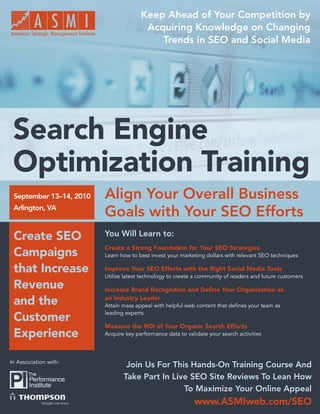 Keep Ahead of Your Competition by
                                        Acquiring Knowledge on Changing
                                           Trends in SEO and Social Media




 Search Engine
 Optimization Training
 September 13–14, 2010   Align Your Overall Business
 Arlington, VA
                         Goals with Your SEO Efforts
 Create SEO              You Will Learn to:
                         Create a Strong Foundation for Your SEO Strategies
 Campaigns               Learn how to best invest your marketing dollars with relevant SEO techniques

 that Increase           Improve Your SEO Efforts with the Right Social Media Tools
                         Utilize latest technology to create a community of readers and future customers
 Revenue                 Increase Brand Recognition and Deﬁne Your Organization as

 and the                 an Industry Leader
                         Attain mass appeal with helpful web content that deﬁnes your team as
                         leading experts
 Customer
                         Measure the ROI of Your Organic Search Efforts
 Experience              Acquire key performance data to validate your search activities




In Association with:
                                 Join Us For This Hands-On Training Course And
                                Take Part In Live SEO Site Reviews To Lean How
                                                To Maximize Your Online Appeal
                                                            www.ASMIweb.com/SEO
                                                               www.ASMIweb.com/SEO 1
 