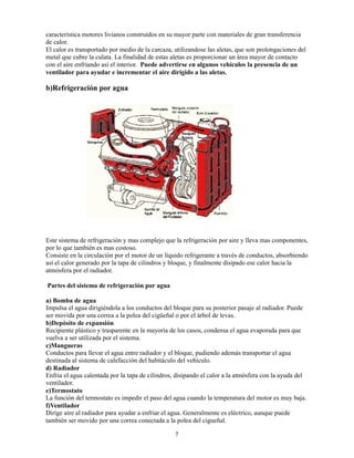 7
característica motores livianos construídos en su mayor parte con materiales de gran transferencia
de calor.
El calor es transportado por medio de la carcaza, utilizandose las aletas, que son prolongaciones del
metal que cubre la culata. La finalidad de estas aletas es proporcionar un área mayor de contacto
con el aire enfriando así el interior. Puede advertirse en algunos vehículos la presencia de un
ventilador para ayudar e incrementar el aire dirigido a las aletas.
b)Refrigeración por agua
Este sistema de refrigeración y mas complejo que la refrigeración por aire y lleva mas componentes,
por lo que también es mas costoso.
Consiste en la circulación por el motor de un líquido refrigerante a través de conductos, absorbiendo
así el calor generado por la tapa de cilindros y bloque, y finalmente disipado ese calor hacia la
atmósfera por el radiador.
Partes del sistema de refrigeración por agua
a) Bomba de agua
Impulsa el agua dirigiéndola a los conductos del bloque para su posterior pasaje al radiador. Puede
ser movida por una correa a la polea del cigüeñal o por el árbol de levas.
b)Depósito de expansión
Recipiente plástico y trasparente en la mayoría de los casos, condensa el agua evaporada para que
vuelva a ser utilizada por el sistema.
c)Mangueras
Conductos para llevar el agua entre radiador y el bloque, pudiendo además transportar el agua
destinada al sistema de calefacción del habitáculo del vehículo.
d) Radiador
Enfria el agua calentada por la tapa de cilindros, disipando el calor a la atmósfera con la ayuda del
ventilador.
e)Termostato
La función del termostato es impedir el paso del agua cuando la temperatura del motor es muy baja.
f)Ventilador
Dirige aire al radiador para ayudar a enfriar el agua. Generalmente es eléctrico, aunque puede
también ser movido por una correa conectada a la polea del cigueñal.
 