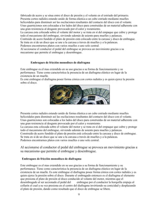 9
fabricado de acero y se situa entre el disco de presión y el volante en el estriado del primario.
Presenta cortes radiales estando unido de forma elástica a un cubo estriado mediante muelles
helicoidales para disminuir así las oscilaciones resultantes del contacto del disco con el volante.
Unas guarniciones son colocadas a los lados del disco para construidas de un material adherente con
una gran resistencia al desgaste provocado por el calor y rozamiento.
La carcasa esta colocada sobre el volante del motor y se trata en sí del empaque que cubre y protege
todo el mecanismo del embrague, sirviendo además de asiento para muelles y palancas.
Contruído de acero fundido el plato de presión está colocado entre la carcasa y disco de embrague.
Se trata en sí de un disco que se une a la carcasa a traves de muelles y a la palancas.
Podemos encontrarnos platos con varios muelles o uno solo central.
Al accionarse el conductor el pedal del embrague se provoca un movimiento gracias a su
mecanismo que permite el embrague y desembrague.
Embragues de fricción monodisco de diafragma
Este embrague es el mas extendido en su uso gracias a su forma de funcionamiento y su
performance. Tiene como característica la presencia de un diafragma elástico en lugar de la
existencia de un muelle.
Es este embrague el diafragma posee forma cónica con cortes radiales y es quien ejerce la presión
sobre el disco.
Presenta cortes radiales estando unido de forma elástica a un cubo estriado mediante muelles
helicoidales para disminuir así las oscilaciones resultantes del contacto del disco con el volante.
Unas guarniciones son colocadas a los lados del disco para construidas de un material adherente con
una gran resistencia al desgaste provocado por el calor y rozamiento.
La carcasa esta colocada sobre el volante del motor y se trata en sí del empaque que cubre y protege
todo el mecanismo del embrague, sirviendo además de asiento para muelles y palancas.
Construido de acero fundido el plato de presión está colocado entre la carcasa y disco de embrague.
Se trata en sí de un disco que se une a la carcasa a través de muelles y a la palancas.
Podemos encontrarnos platos con varios muelles o uno solo central.
Al accionarse el conductor el pedal del embrague se provoca un movimiento gracias a
su mecanismo que permite el embrague y desembrague.
Embragues de fricción monodisco de diafragma
Este embrague es el mas extendido en su uso gracias a su forma de funcionamiento y su
performance. Tiene como característica la presencia de un diafragma elástico en lugar de la
existencia de un muelle. Es este embrague el diafragma posee forma cónica con cortes radiales y es
quien ejerce la presión sobre el disco. Durante el embragado entonces es el diafragma el elemento
que presiona el plato de presión al disco conducido al volante del motor, mientras que el
desembragado al ser accionado el pedal del embrague por el conductor la horquilla empuja al
collarín el cual a su vez presiona en el centro del diafragma invirtiendo su conicidad y desplazando
el plato de presión, dando como resultado que el disco de embrague se libere.
 