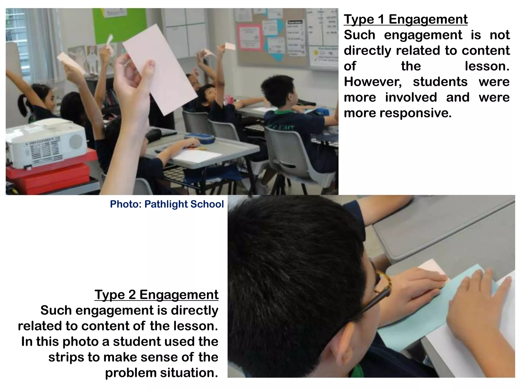 Type 1 Engagement
                                         Such engagement is not
                                         directly related to content
                                         of        the       lesson.
                                         However, students were
                                         more involved and were
                                         more responsive.




               Photo: Pathlight School




              Type 2 Engagement
     Such engagement is directly
related to content of the lesson.
 In this photo a student used the
      strips to make sense of the
                problem situation.
 