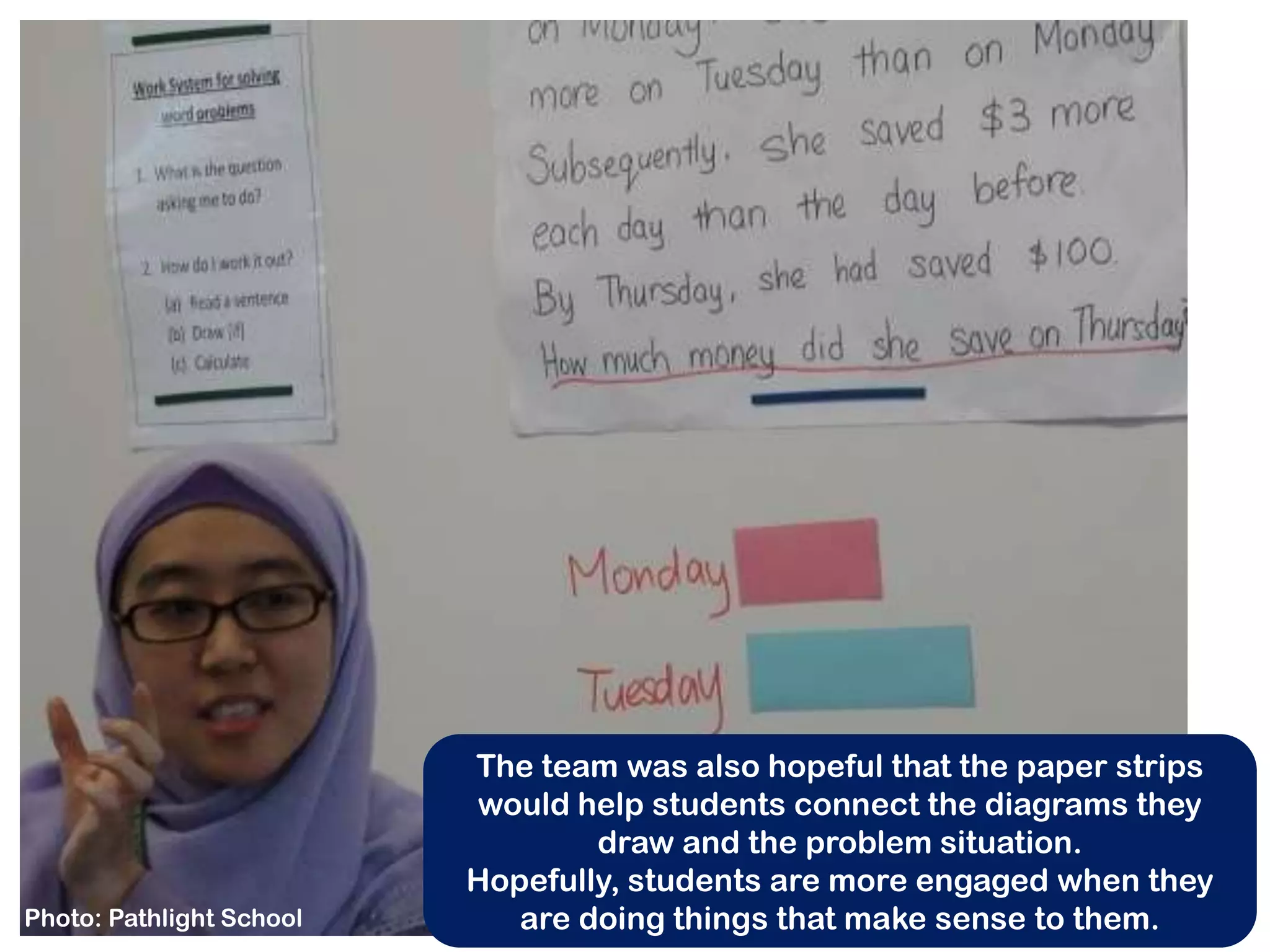 The team was also hopeful that the paper strips
                          would help students connect the diagrams they
                                  draw and the problem situation.
                          Hopefully, students are more engaged when they
Photo: Pathlight School      are doing things that make sense to them.
 