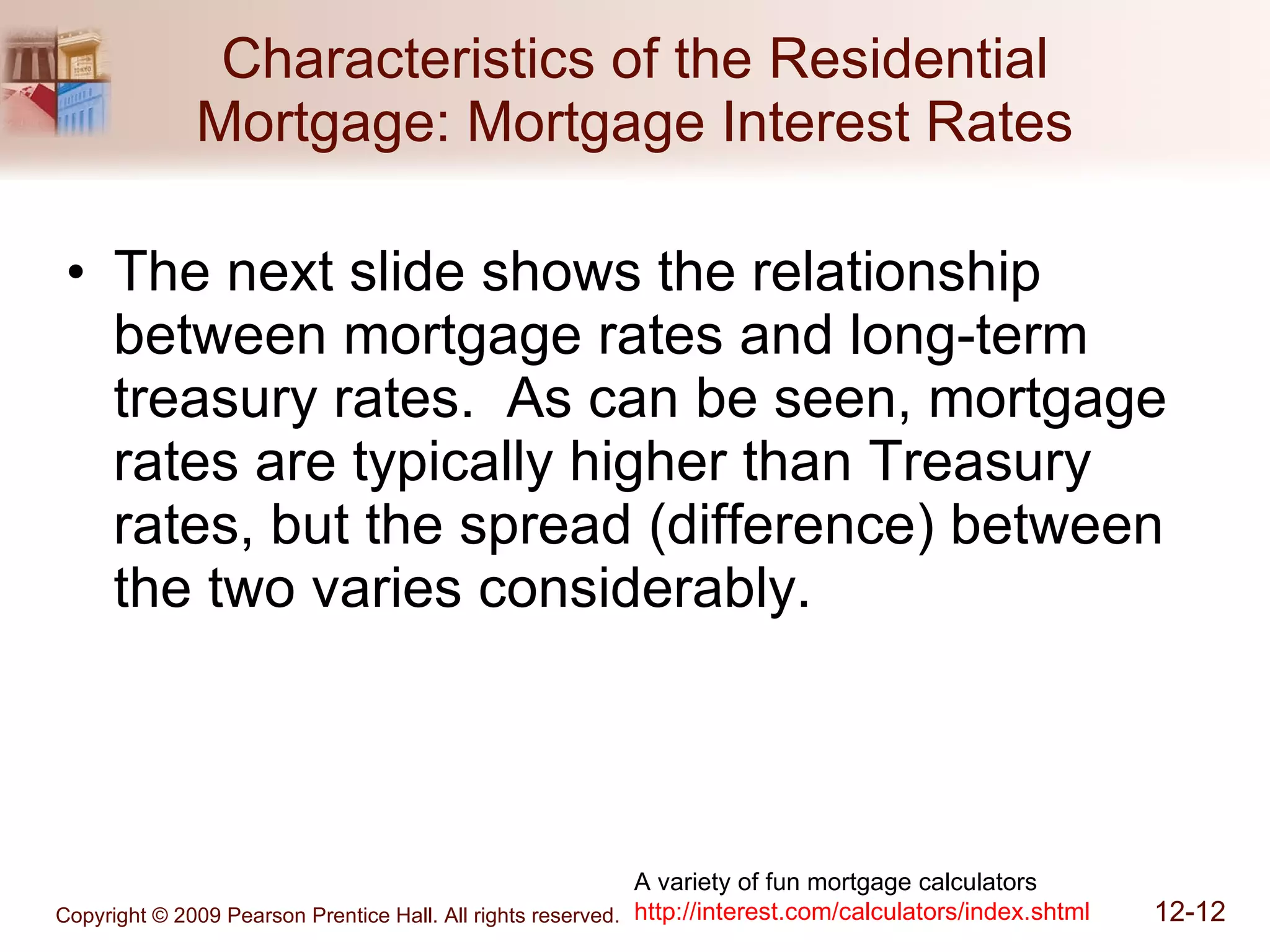 Characteristics of the Residential Mortgage: Mortgage Interest Rates The next slide shows the relationship between mortgage rates and long-term treasury rates.  As can be seen, mortgage rates are typically higher than Treasury rates, but the spread (difference) between the two varies considerably. A variety of fun mortgage calculators http://interest.com/calculators/index.shtml 