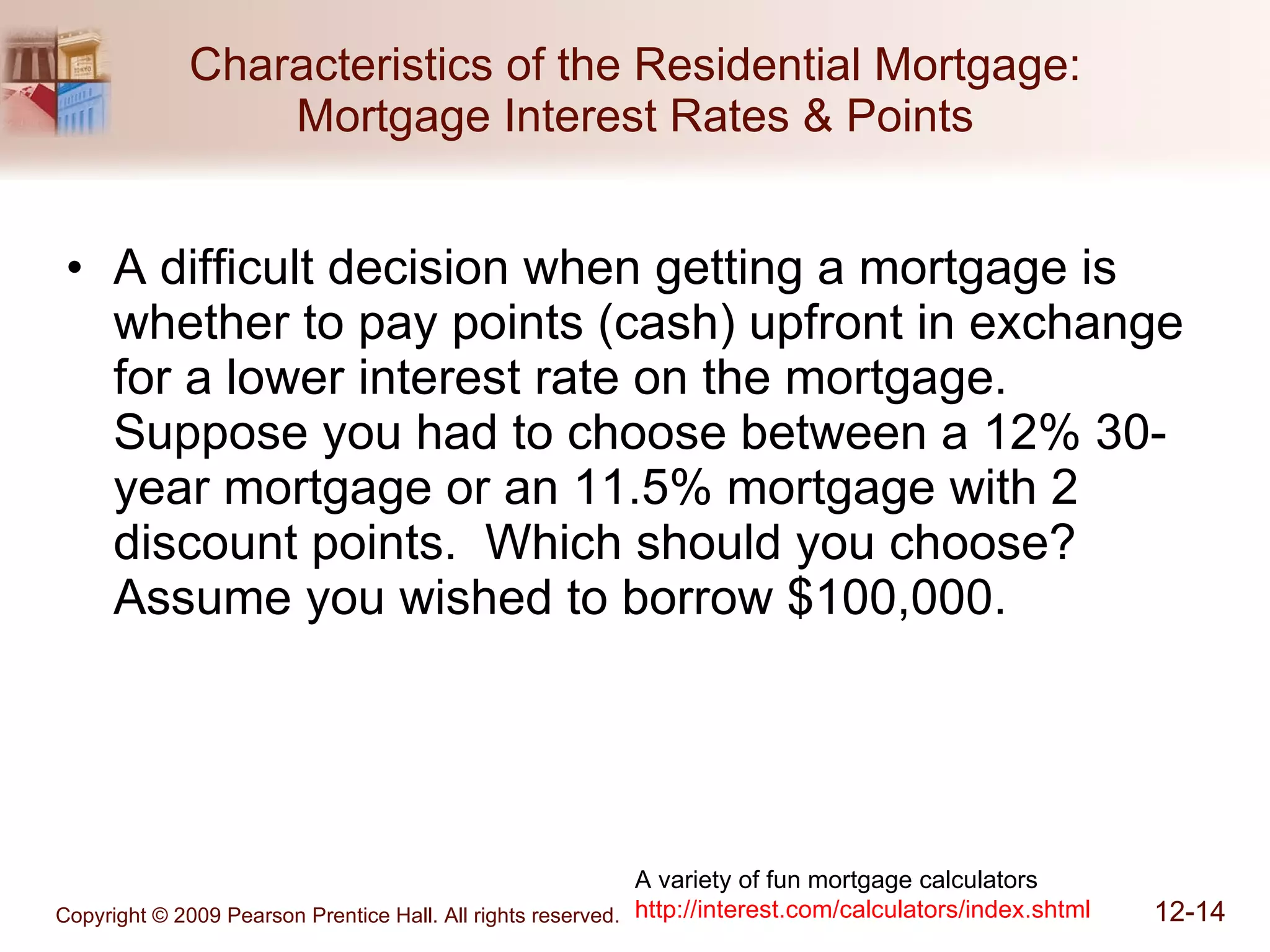 Characteristics of the Residential Mortgage: Mortgage Interest Rates & Points A difficult decision when getting a mortgage is whether to pay points (cash) upfront in exchange for a lower interest rate on the mortgage.  Suppose you had to choose between a 12% 30-year mortgage or an 11.5% mortgage with 2 discount points.  Which should you choose?  Assume you wished to borrow $100,000. A variety of fun mortgage calculators http://interest.com/calculators/index.shtml 