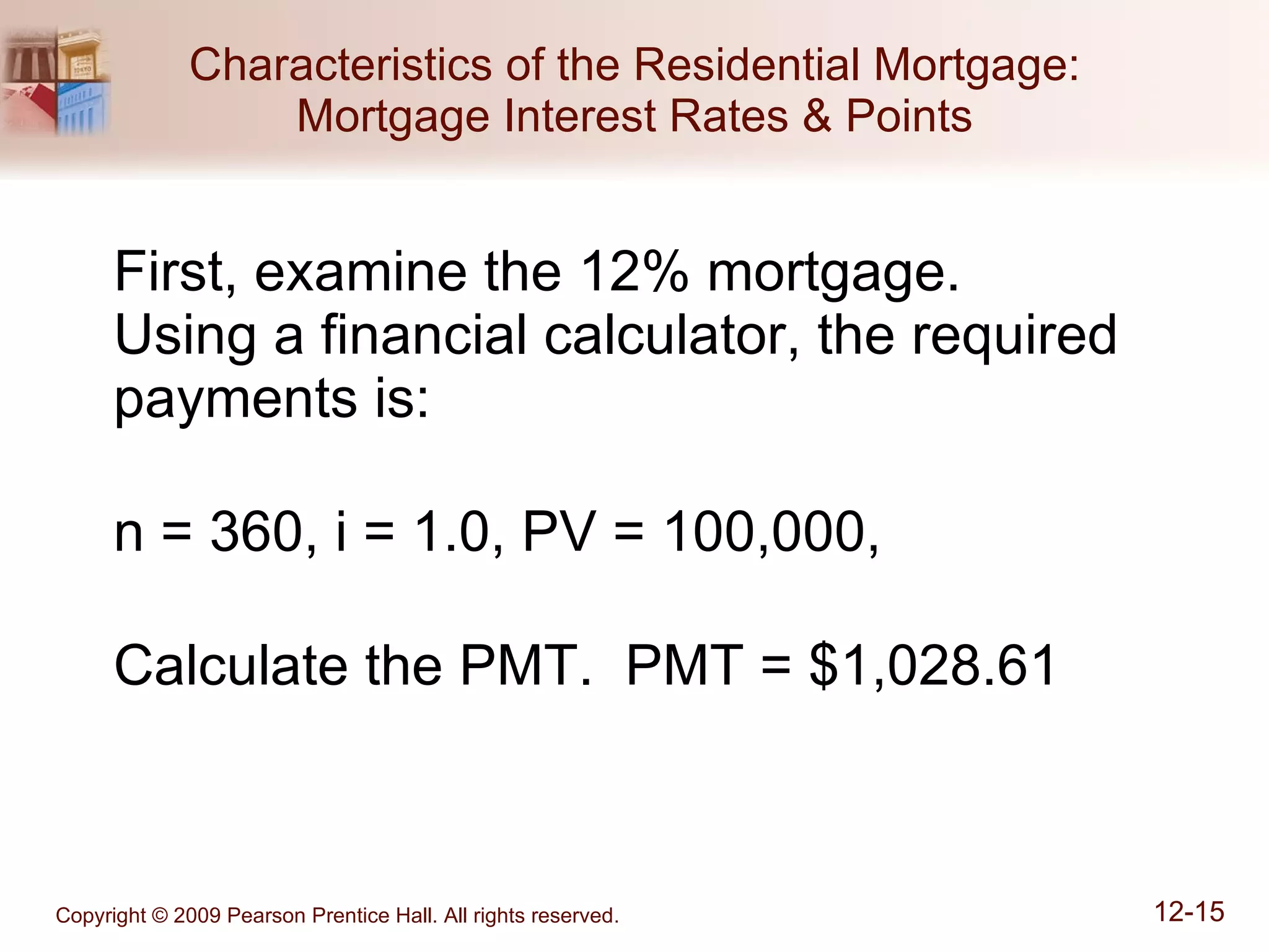 Characteristics of the Residential Mortgage: Mortgage Interest Rates & Points First, examine the 12% mortgage.  Using a financial calculator, the required payments is: n = 360, i = 1.0, PV = 100,000,  Calculate the PMT.  PMT = $1,028.61 