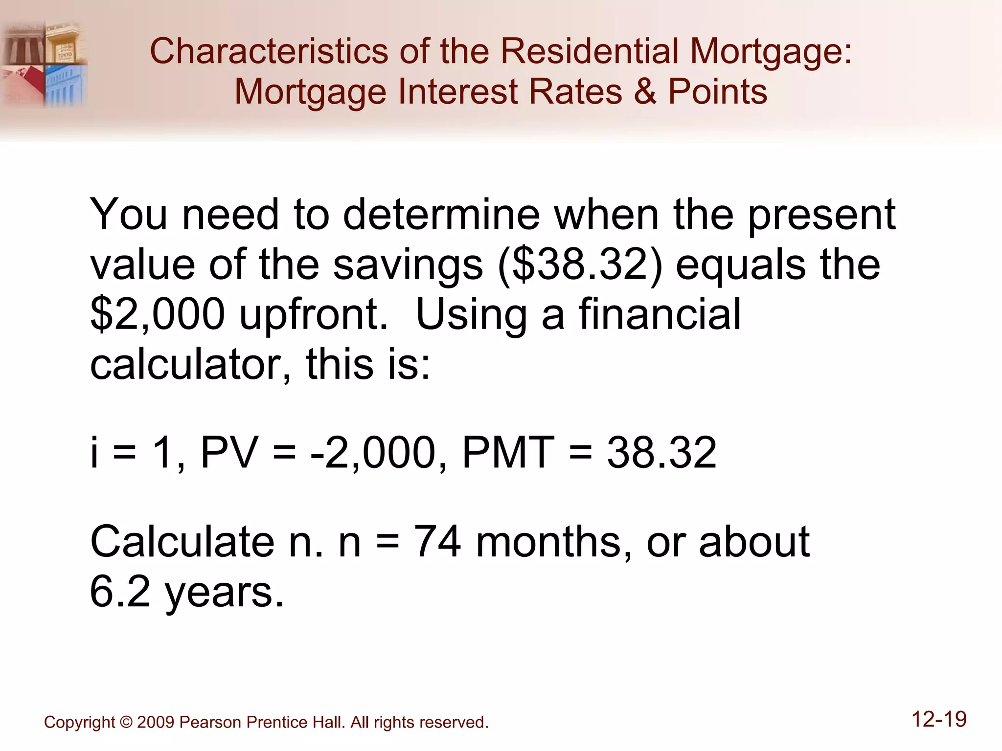 Characteristics of the Residential Mortgage: Mortgage Interest Rates & Points You need to determine when the present value of the savings ($38.32) equals the $2,000 upfront.  Using a financial calculator, this is: i = 1, PV = -2,000, PMT = 38.32 Calculate n. n = 74 months, or about  6.2 years. 
