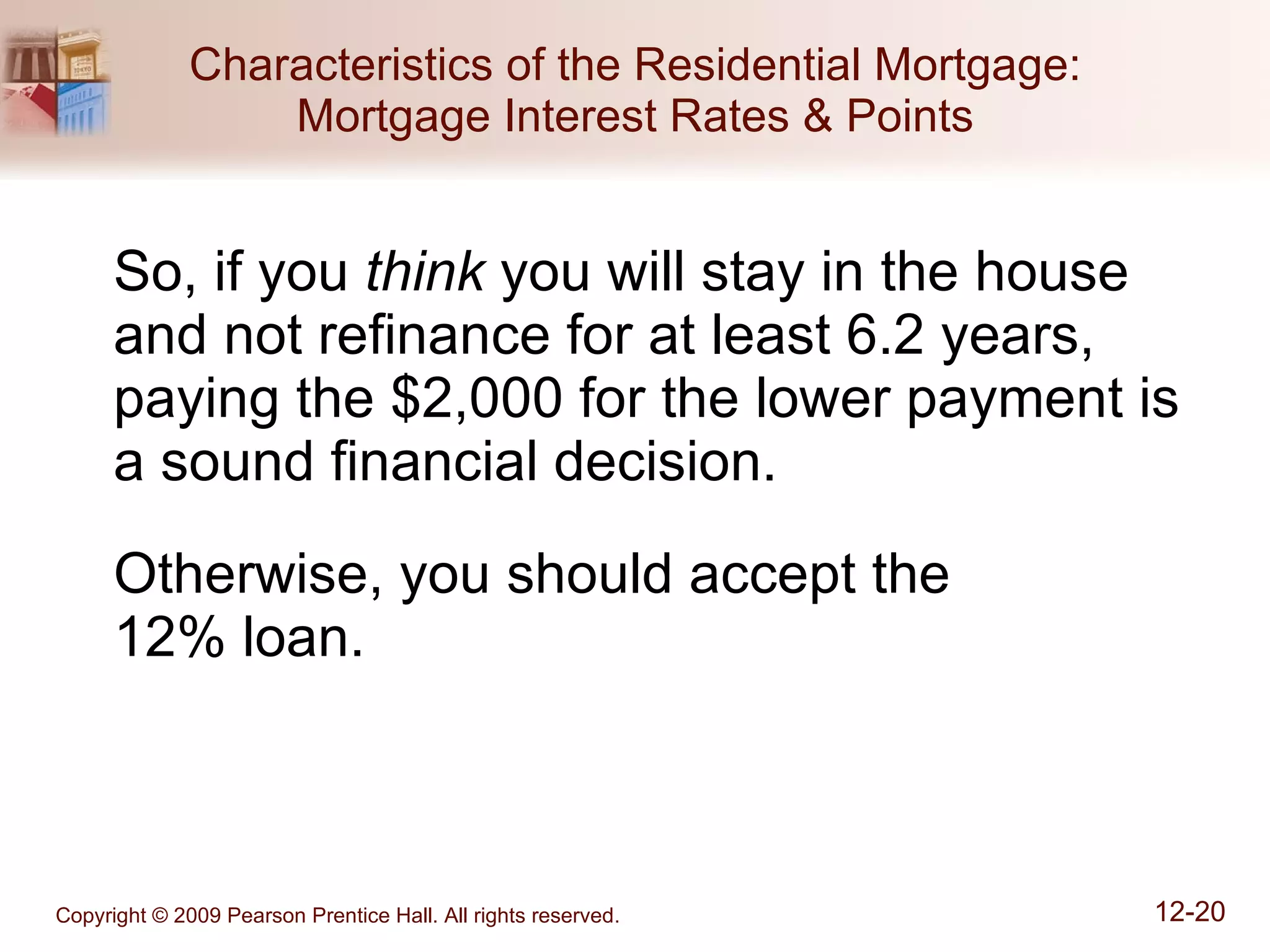 Characteristics of the Residential Mortgage: Mortgage Interest Rates & Points So, if you  think  you will stay in the house and not refinance for at least 6.2 years, paying the $2,000 for the lower payment is a sound financial decision. Otherwise, you should accept the  12% loan. 