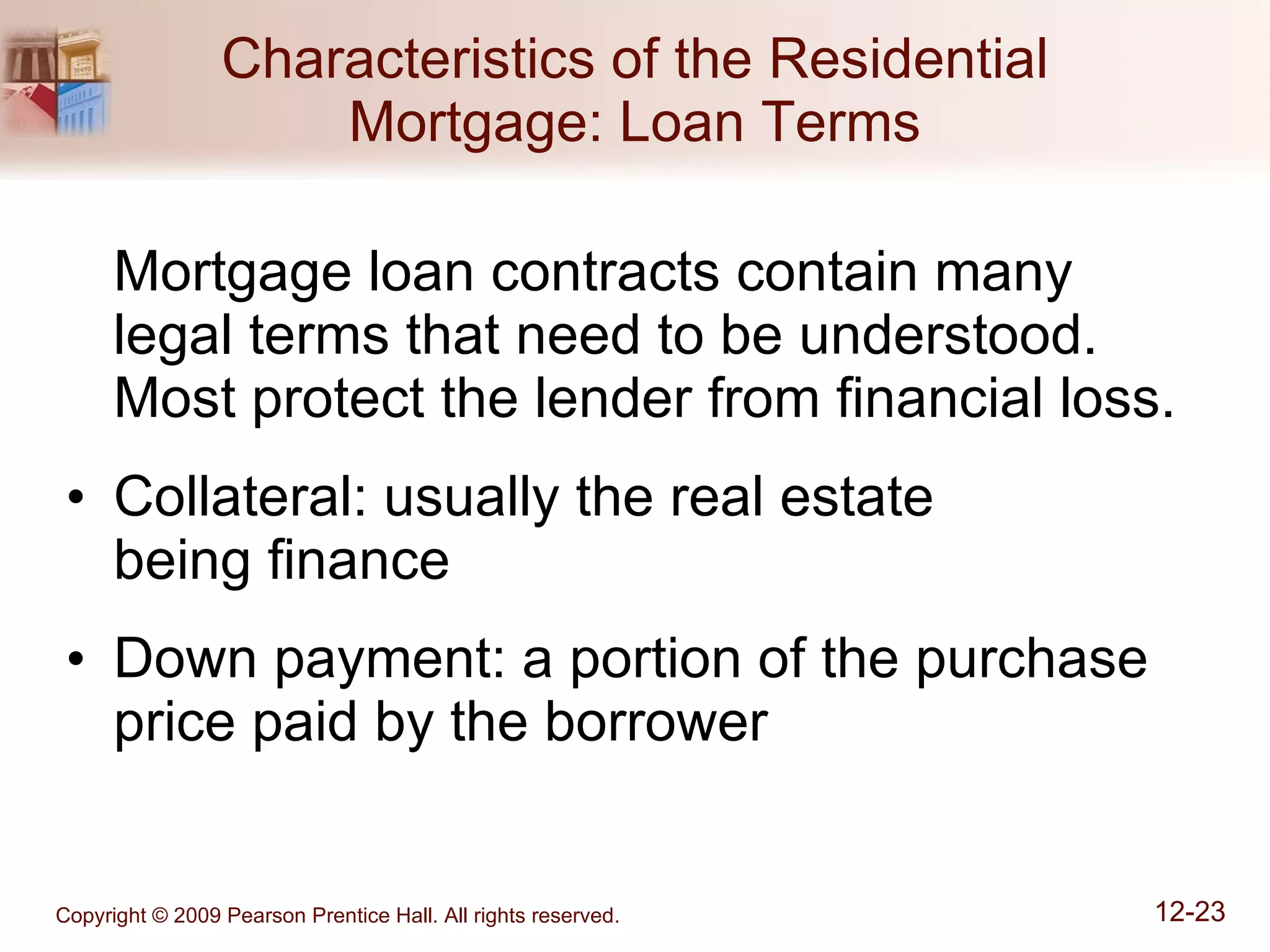 Characteristics of the Residential Mortgage: Loan Terms Mortgage loan contracts contain many legal terms that need to be understood.  Most protect the lender from financial loss. Collateral: usually the real estate  being finance Down payment: a portion of the purchase price paid by the borrower 