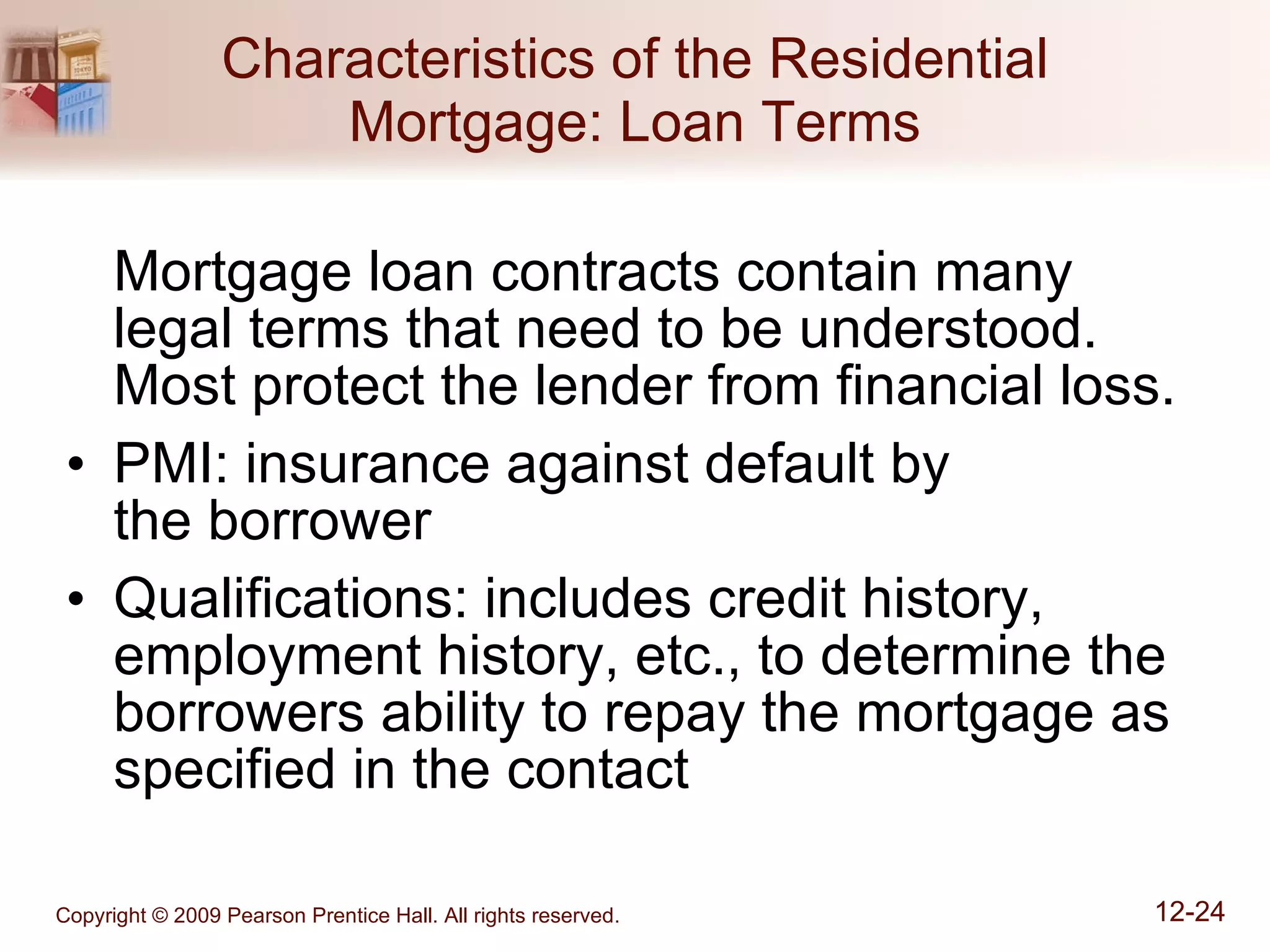 Characteristics of the Residential Mortgage: Loan Terms Mortgage loan contracts contain many legal terms that need to be understood.  Most protect the lender from financial loss. PMI: insurance against default by  the borrower Qualifications: includes credit history, employment history, etc., to determine the borrowers ability to repay the mortgage as specified in the contact 
