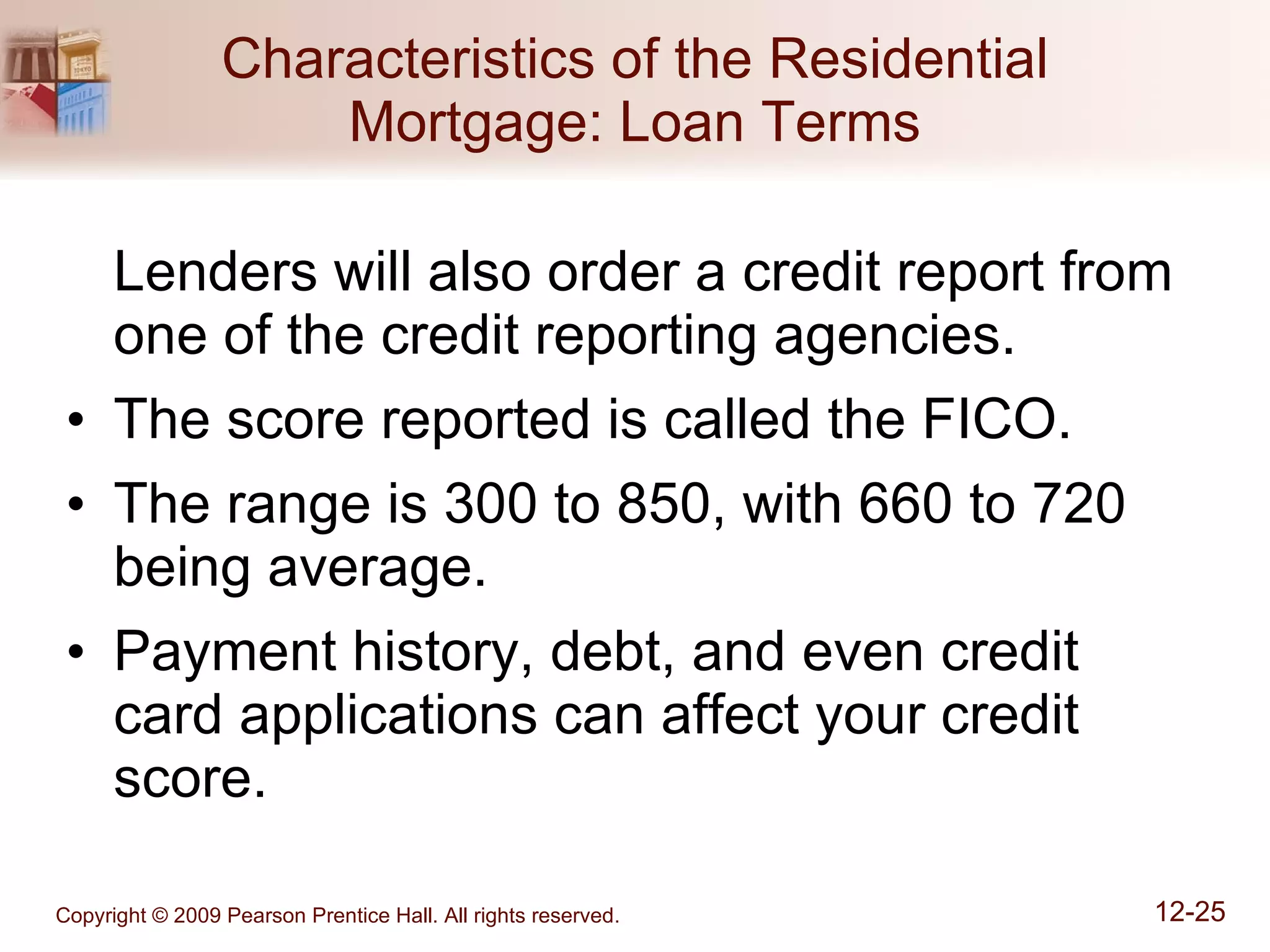 Characteristics of the Residential Mortgage: Loan Terms Lenders will also order a credit report from one of the credit reporting agencies. The score reported is called the FICO. The range is 300 to 850, with 660 to 720 being average. Payment history, debt, and even credit card applications can affect your credit score. 