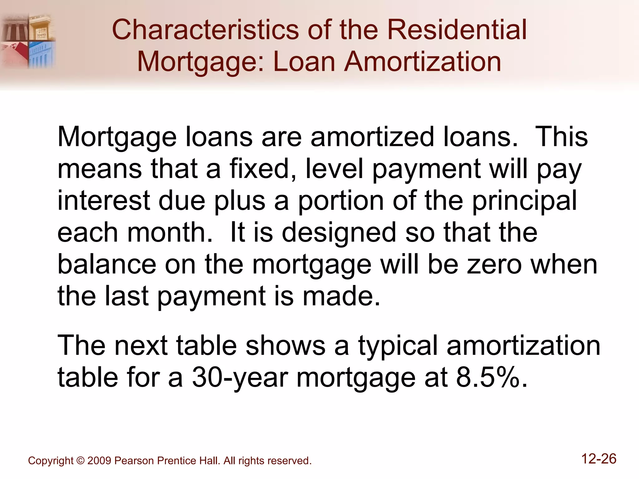 Characteristics of the Residential Mortgage: Loan Amortization Mortgage loans are amortized loans.  This means that a fixed, level payment will pay interest due plus a portion of the principal each month.  It is designed so that the balance on the mortgage will be zero when the last payment is made. The next table shows a typical amortization table for a 30-year mortgage at 8.5%. 