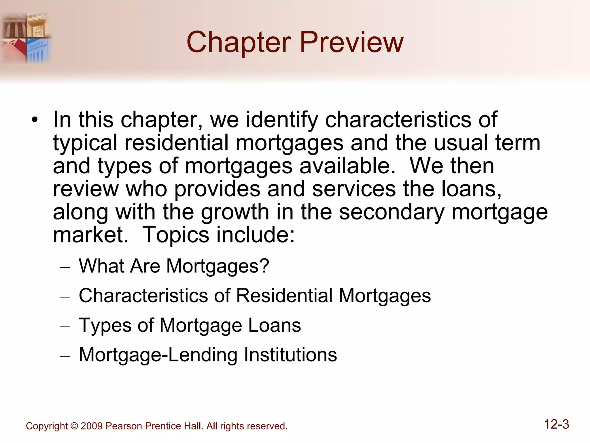Chapter Preview In this chapter, we identify characteristics of typical residential mortgages and the usual term and types of mortgages available.  We then review who provides and services the loans, along with the growth in the secondary mortgage market.  Topics include: What Are Mortgages? Characteristics of Residential Mortgages Types of Mortgage Loans Mortgage-Lending Institutions 