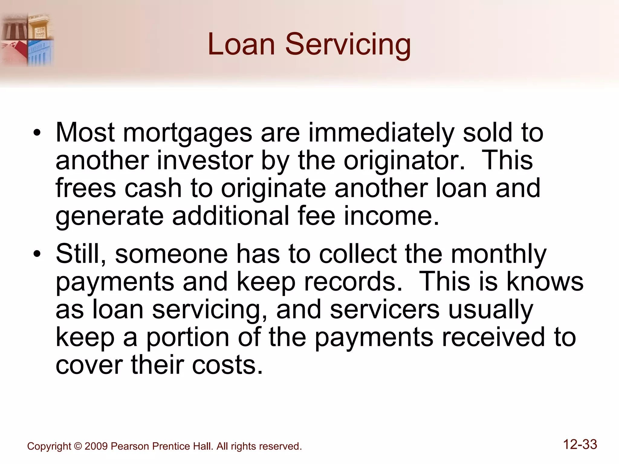 Loan Servicing Most mortgages are immediately sold to another investor by the originator.  This frees cash to originate another loan and generate additional fee income. Still, someone has to collect the monthly payments and keep records.  This is knows as loan servicing, and servicers usually keep a portion of the payments received to cover their costs. 