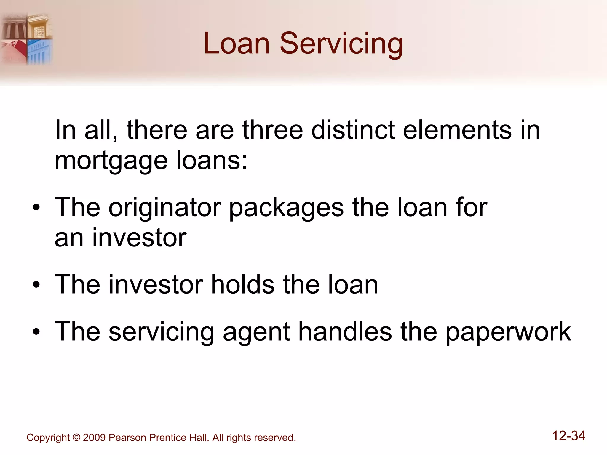 Loan Servicing In all, there are three distinct elements in mortgage loans: The originator packages the loan for  an investor The investor holds the loan The servicing agent handles the paperwork 