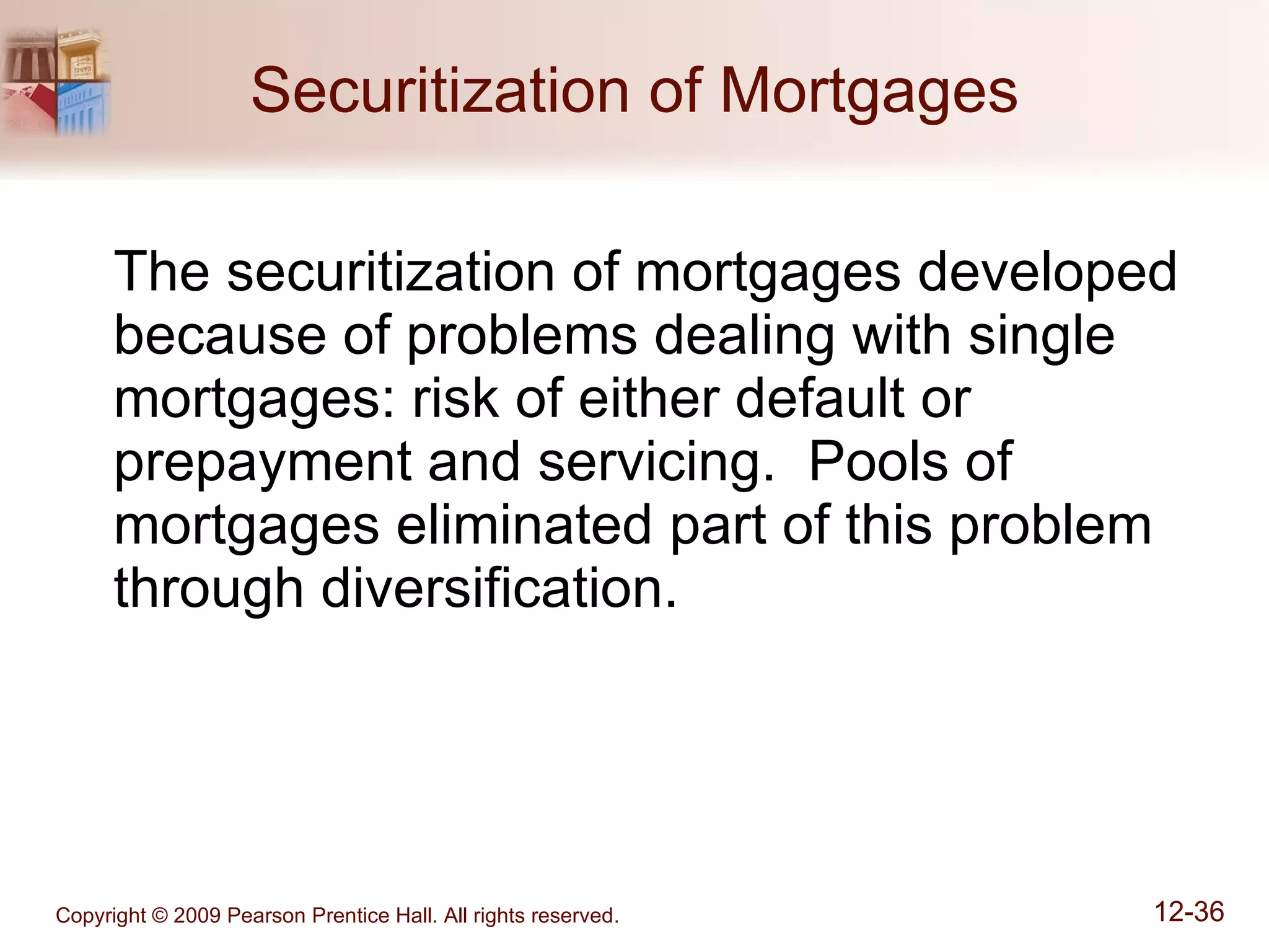Securitization of Mortgages The securitization of mortgages developed because of problems dealing with single mortgages: risk of either default or prepayment and servicing.  Pools of mortgages eliminated part of this problem through diversification. 