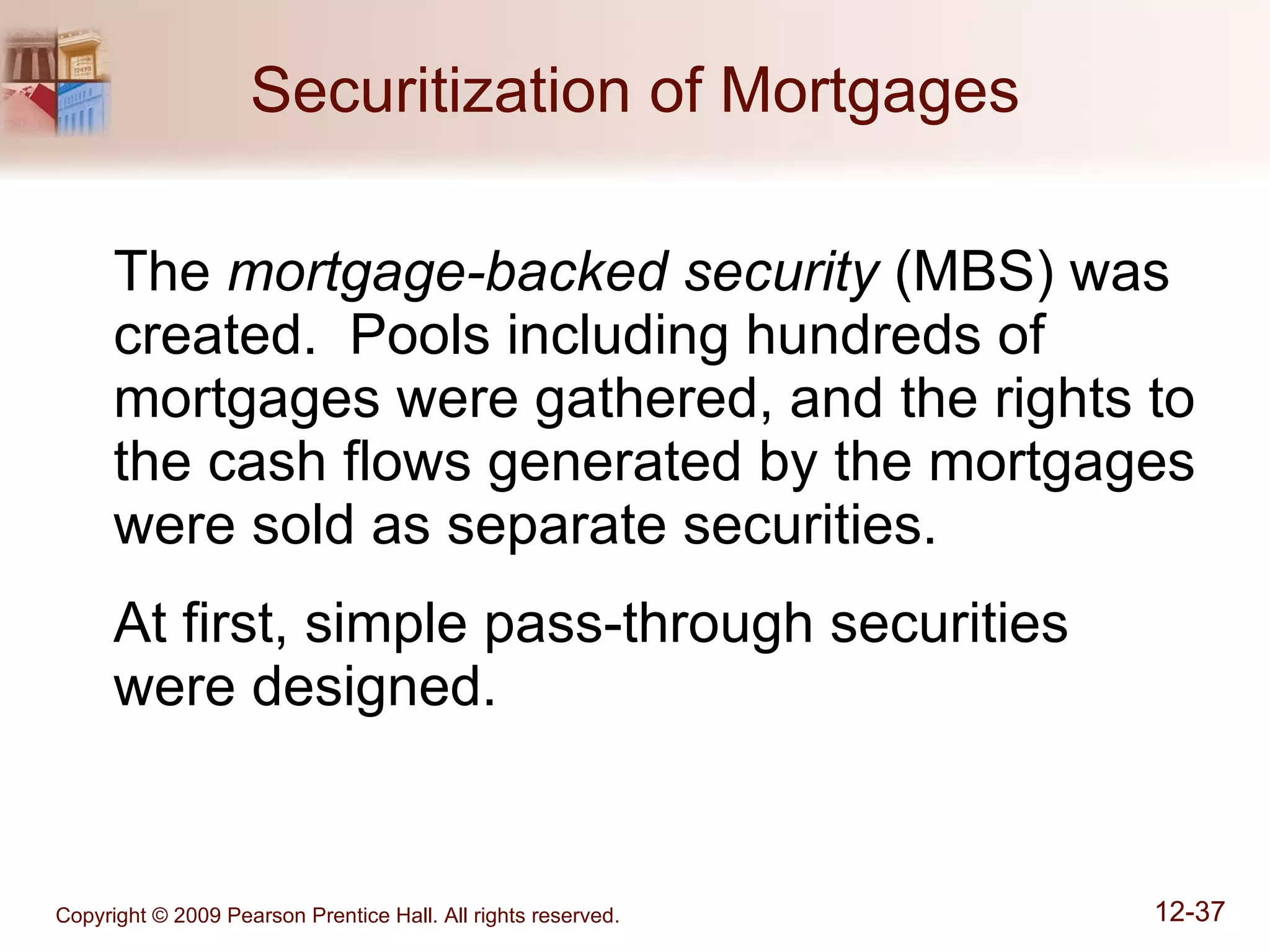 Securitization of Mortgages The  mortgage-backed security  (MBS) was created.  Pools including hundreds of mortgages were gathered, and the rights to the cash flows generated by the mortgages were sold as separate securities. At first, simple pass-through securities  were designed. 