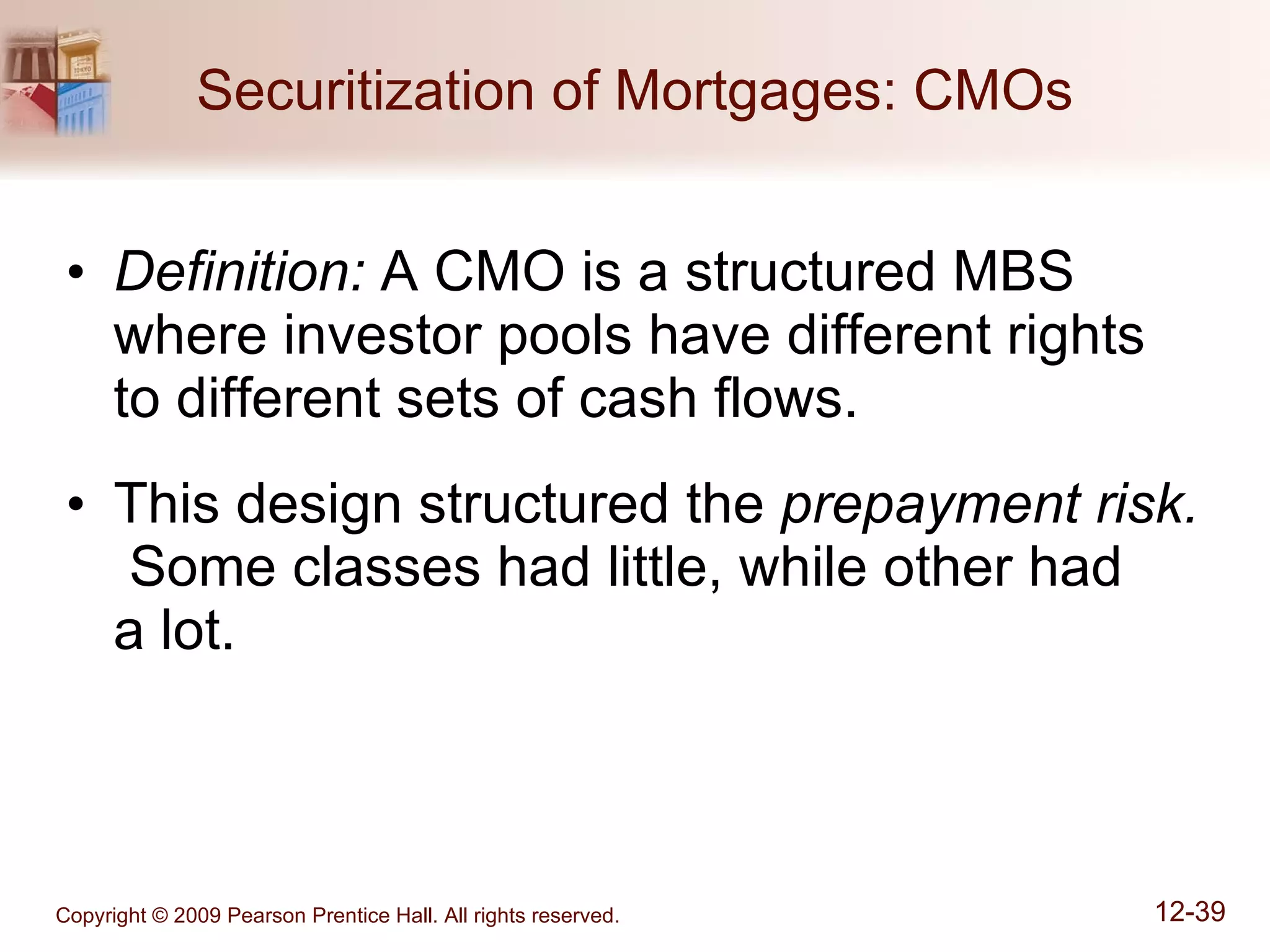 Securitization of Mortgages: CMOs Definition:  A CMO is a structured MBS where investor pools have different rights to different sets of cash flows. This design structured the  prepayment risk.   Some classes had little, while other had  a lot. 