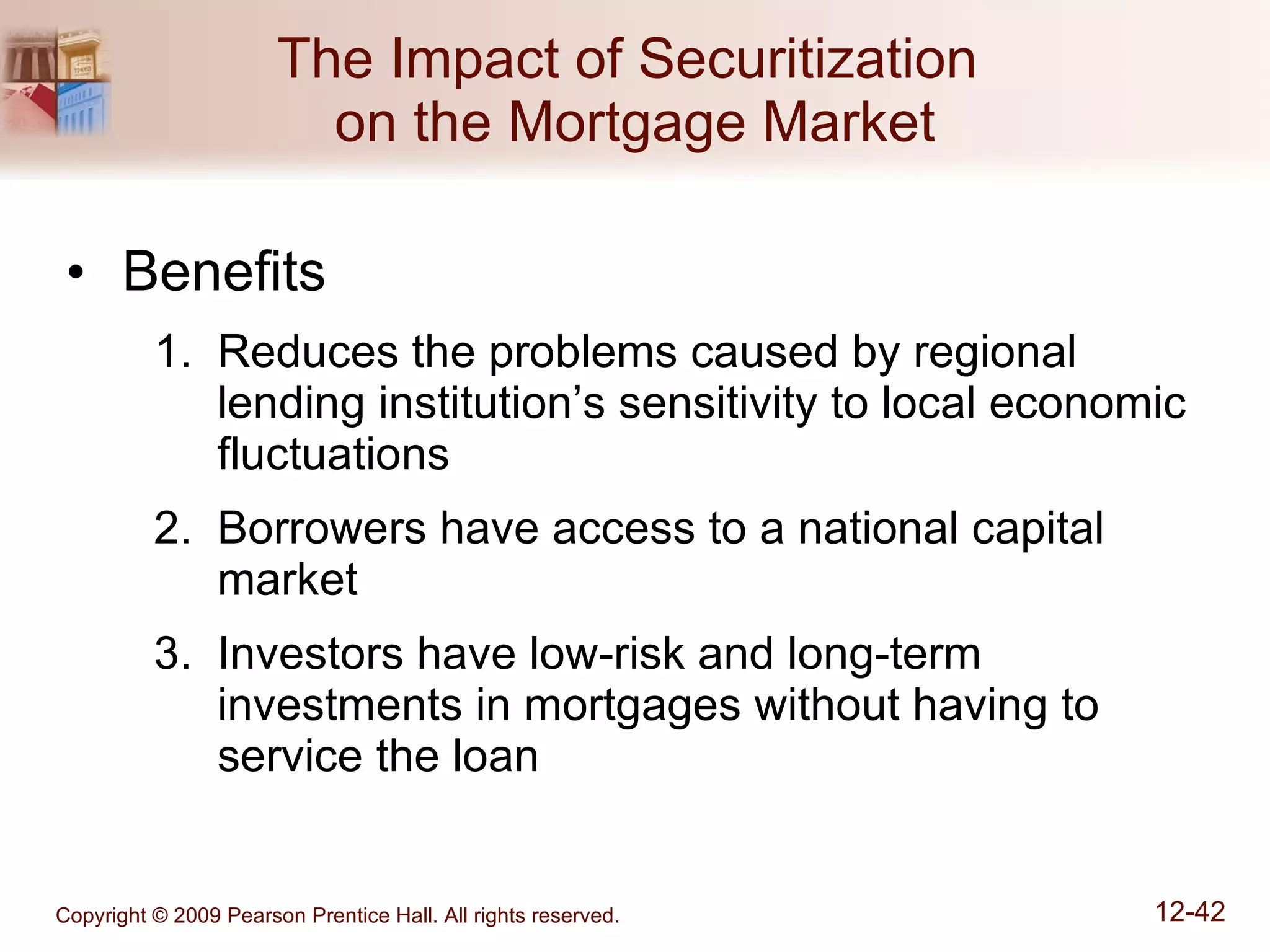 The Impact of Securitization  on the Mortgage Market Benefits Reduces the problems caused by regional lending institution’s sensitivity to local economic fluctuations Borrowers have access to a national capital market Investors have low-risk and long-term investments in mortgages without having to service the loan 
