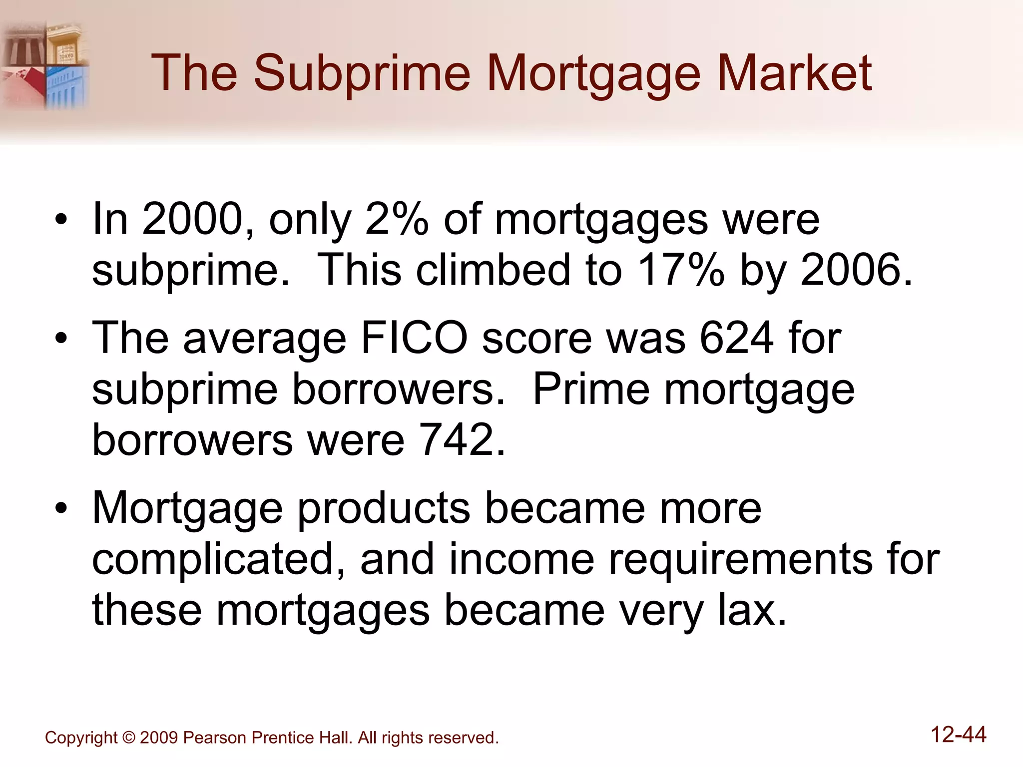The Subprime Mortgage Market In 2000, only 2% of mortgages were subprime.  This climbed to 17% by 2006. The average FICO score was 624 for subprime borrowers.  Prime mortgage borrowers were 742. Mortgage products became more complicated, and income requirements for these mortgages became very lax. 