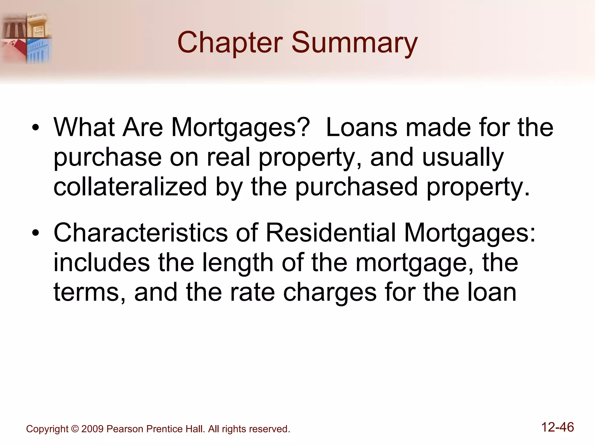 Chapter Summary What Are Mortgages?  Loans made for the purchase on real property, and usually collateralized by the purchased property. Characteristics of Residential Mortgages: includes the length of the mortgage, the terms, and the rate charges for the loan 