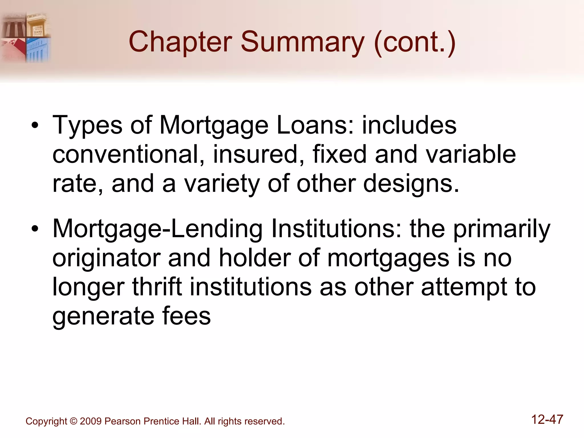Chapter Summary (cont.) Types of Mortgage Loans: includes conventional, insured, fixed and variable rate, and a variety of other designs. Mortgage-Lending Institutions: the primarily originator and holder of mortgages is no longer thrift institutions as other attempt to generate fees 