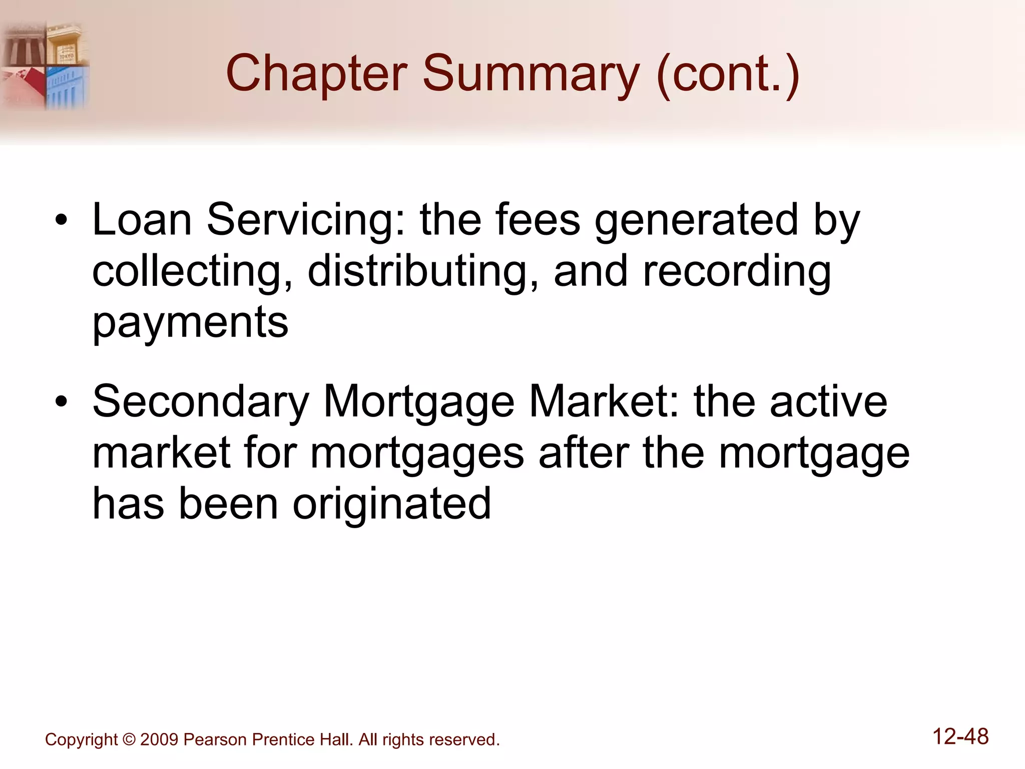 Chapter Summary (cont.) Loan Servicing: the fees generated by collecting, distributing, and recording payments Secondary Mortgage Market: the active market for mortgages after the mortgage has been originated 