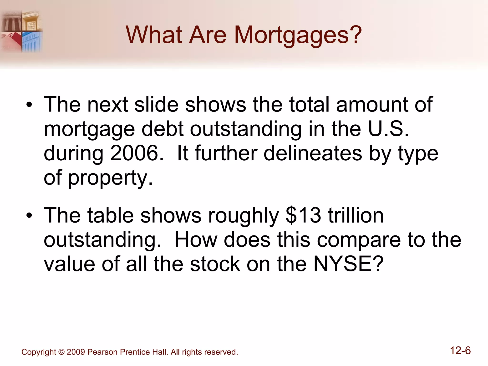 What Are Mortgages? The next slide shows the total amount of mortgage debt outstanding in the U.S. during 2006.  It further delineates by type  of property. The table shows roughly $13 trillion outstanding.  How does this compare to the value of all the stock on the NYSE? 